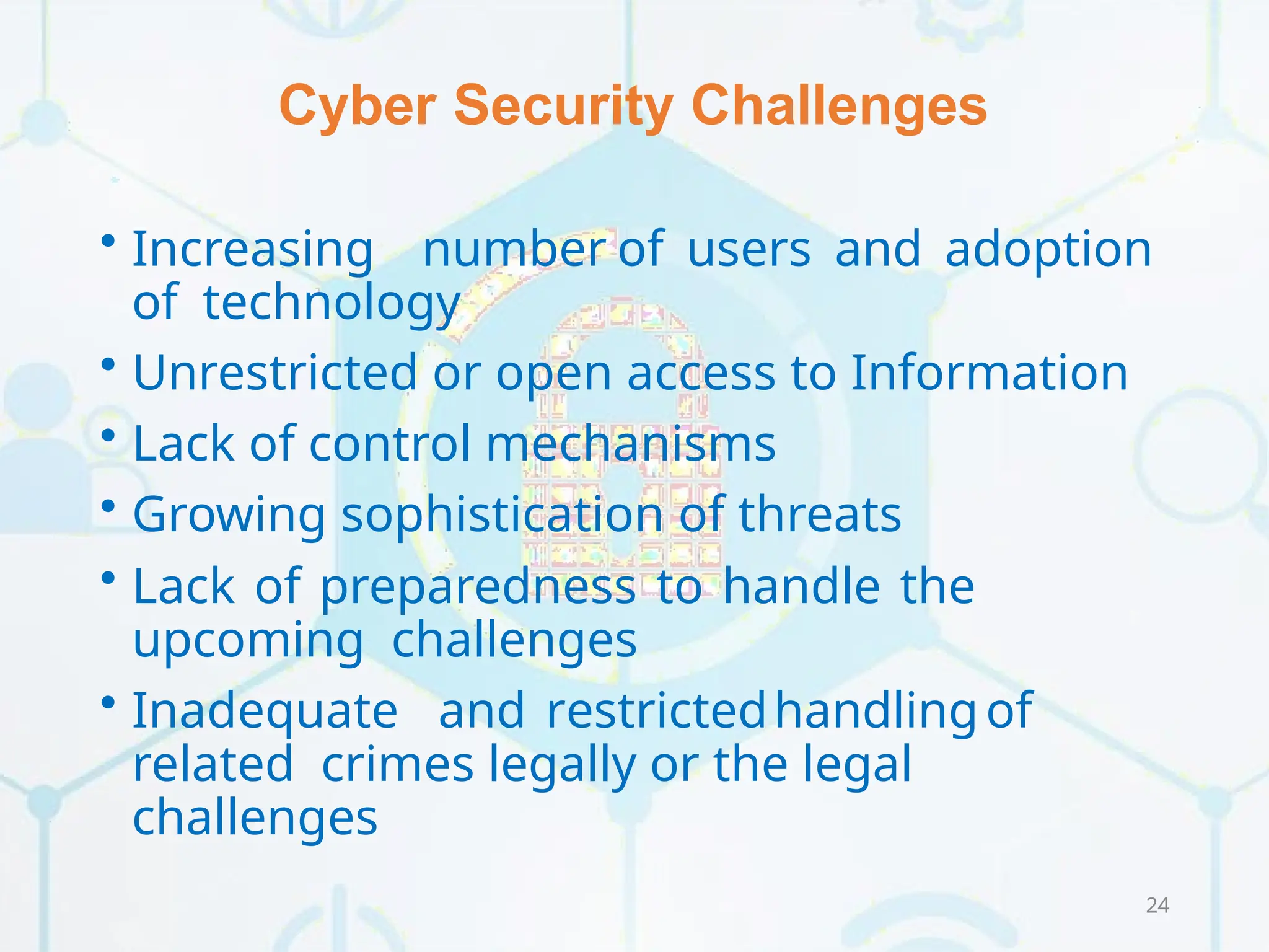 Cyber Security Challenges
24
• Increasing number of users and adoption
of technology
• Unrestricted or open access to Information
• Lack of control mechanisms
• Growing sophistication of threats
• Lack of preparedness to handle the
upcoming challenges
• Inadequate and restrictedhandlingof
related crimes legally or the legal
challenges
 
