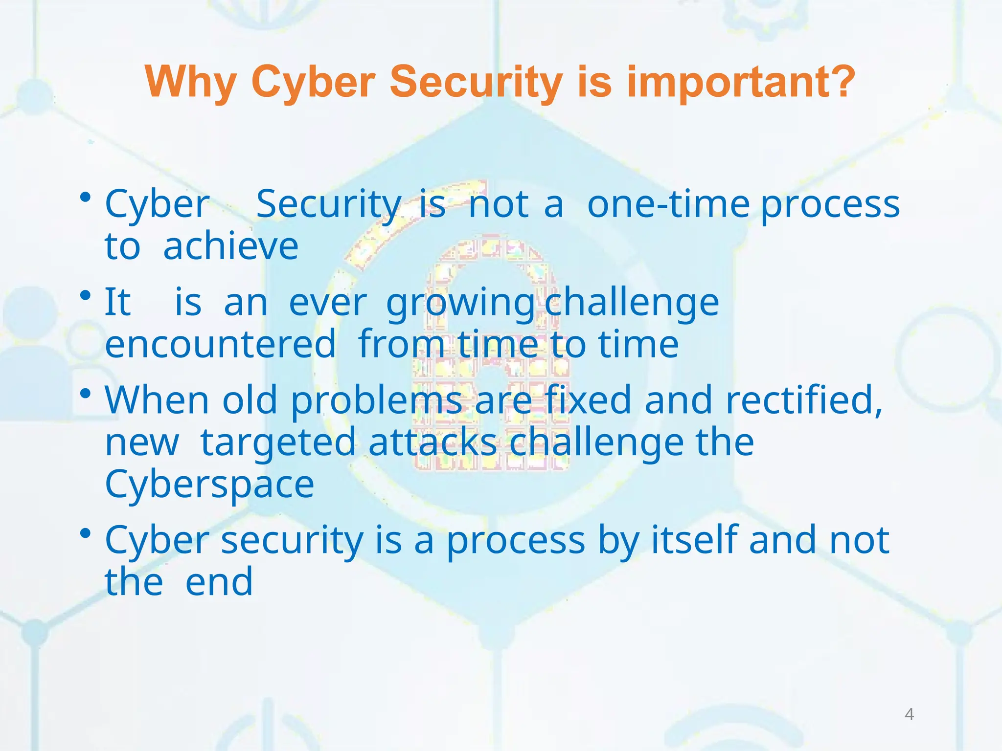 Why Cyber Security is important?
4
• Cyber Security is not a one-time process
to achieve
• It is an ever growing challenge
encountered from time to time
• When old problems are fixed and rectified,
new targeted attacks challenge the
Cyberspace
• Cyber security is a process by itself and not
the end
 