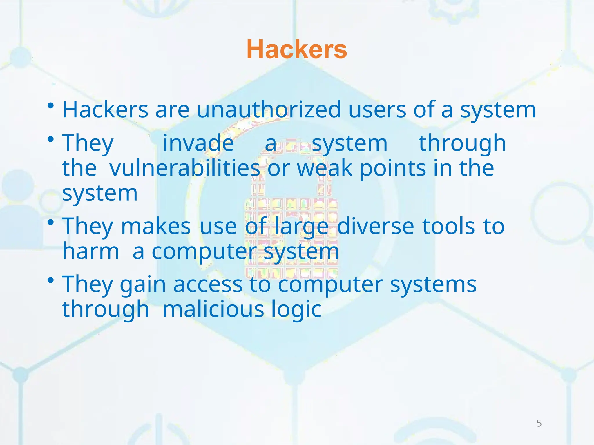 Hackers
5
• Hackers are unauthorized users of a system
• They invade a system through
the vulnerabilities or weak points in the
system
• They makes use of large diverse tools to
harm a computer system
• They gain access to computer systems
through malicious logic
 