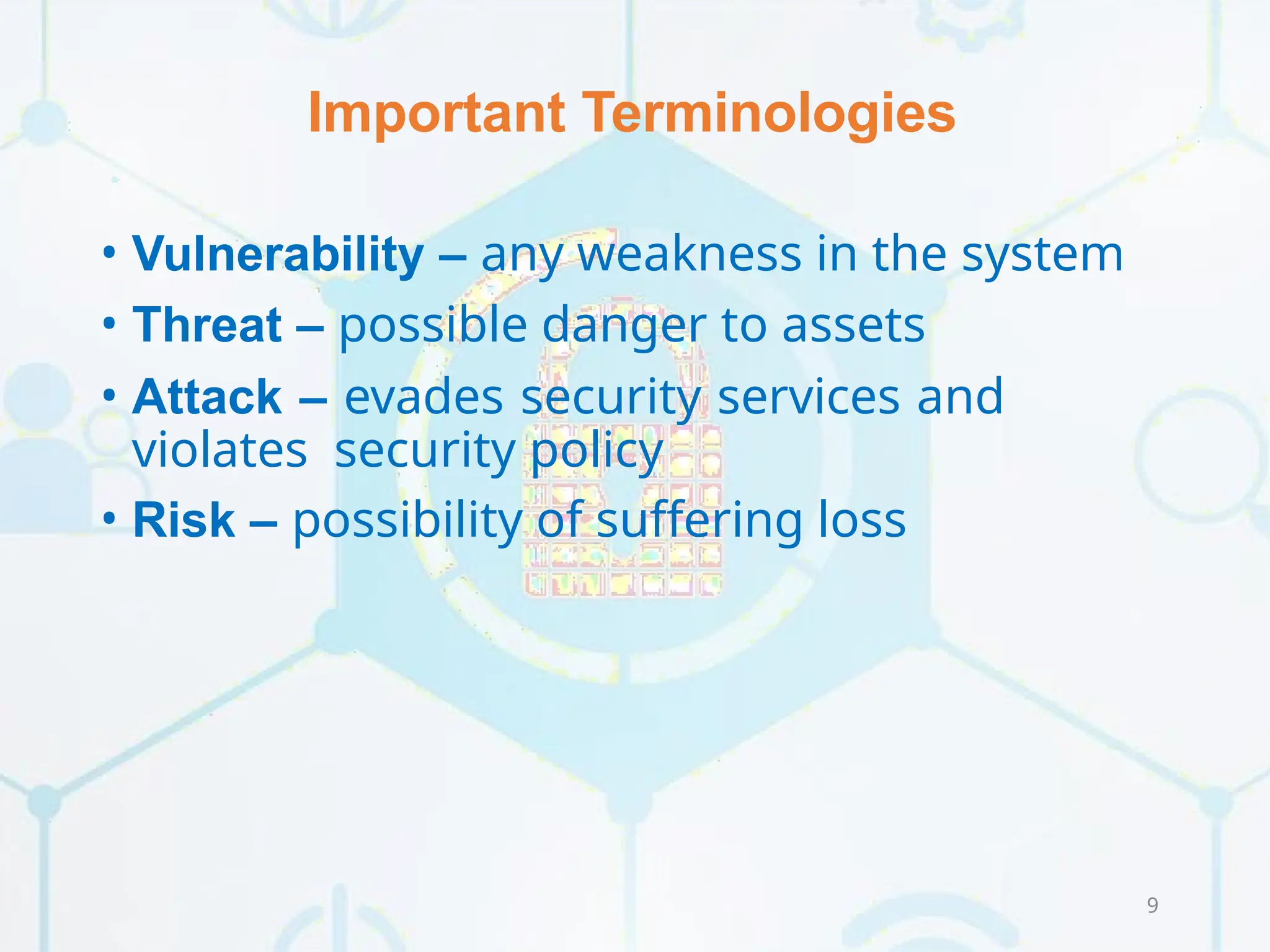 Important Terminologies
9
• Vulnerability – any weakness in the system
• Threat – possible danger to assets
• Attack – evades security services and
violates security policy
• Risk – possibility of suffering loss
 