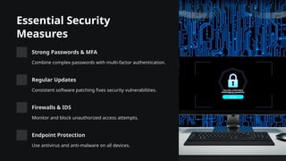 Essential Security
Measures
Strong Passwords & MFA
Combine complex passwords with multi-factor authentication.
Regular Updates
Consistent software patching fixes security vulnerabilities.
Firewalls & IDS
Monitor and block unauthorized access attempts.
Endpoint Protection
Use antivirus and anti-malware on all devices.
 