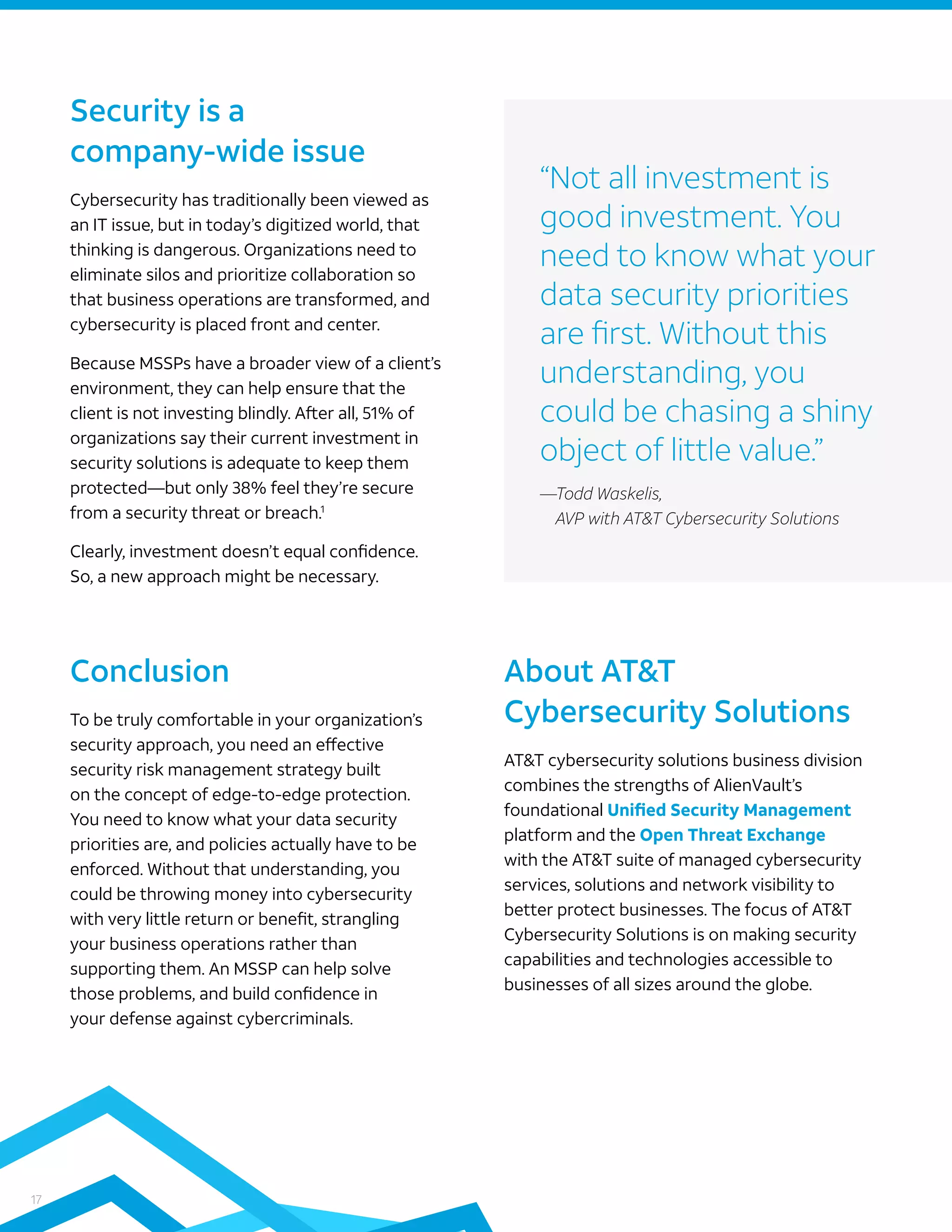 17
To be truly comfortable in your organization’s
security approach, you need an effective
security risk management strategy built
on the concept of edge-to-edge protection.
You need to know what your data security
priorities are, and policies actually have to be
enforced. Without that understanding, you
could be throwing money into cybersecurity
with very little return or benefit, strangling
your business operations rather than
supporting them. An MSSP can help solve
those problems, and build confidence in
your defense against cybercriminals.
Cybersecurity has traditionally been viewed as
an IT issue, but in today’s digitized world, that
thinking is dangerous. Organizations need to
eliminate silos and prioritize collaboration so
that business operations are transformed, and
cybersecurity is placed front and center.
Because MSSPs have a broader view of a client’s
environment, they can help ensure that the
client is not investing blindly. After all, 51% of
organizations say their current investment in
security solutions is adequate to keep them
protected—but only 38% feel they’re secure
from a security threat or breach.1
Clearly, investment doesn’t equal confidence.
So, a new approach might be necessary.
Security is a
company-wide issue
Conclusion
AT&T cybersecurity solutions business division
combines the strengths of AlienVault’s
foundational Unified Security Management
platform and the Open Threat Exchange
with the AT&T suite of managed cybersecurity
services, solutions and network visibility to
better protect businesses. The focus of AT&T
Cybersecurity Solutions is on making security
capabilities and technologies accessible to
businesses of all sizes around the globe.
About AT&T
Cybersecurity Solutions
“Not all investment is
good investment. You
need to know what your
data security priorities
are first. Without this
understanding, you
could be chasing a shiny
object of little value.”
—Todd Waskelis,
AVP with AT&T Cybersecurity Solutions
 