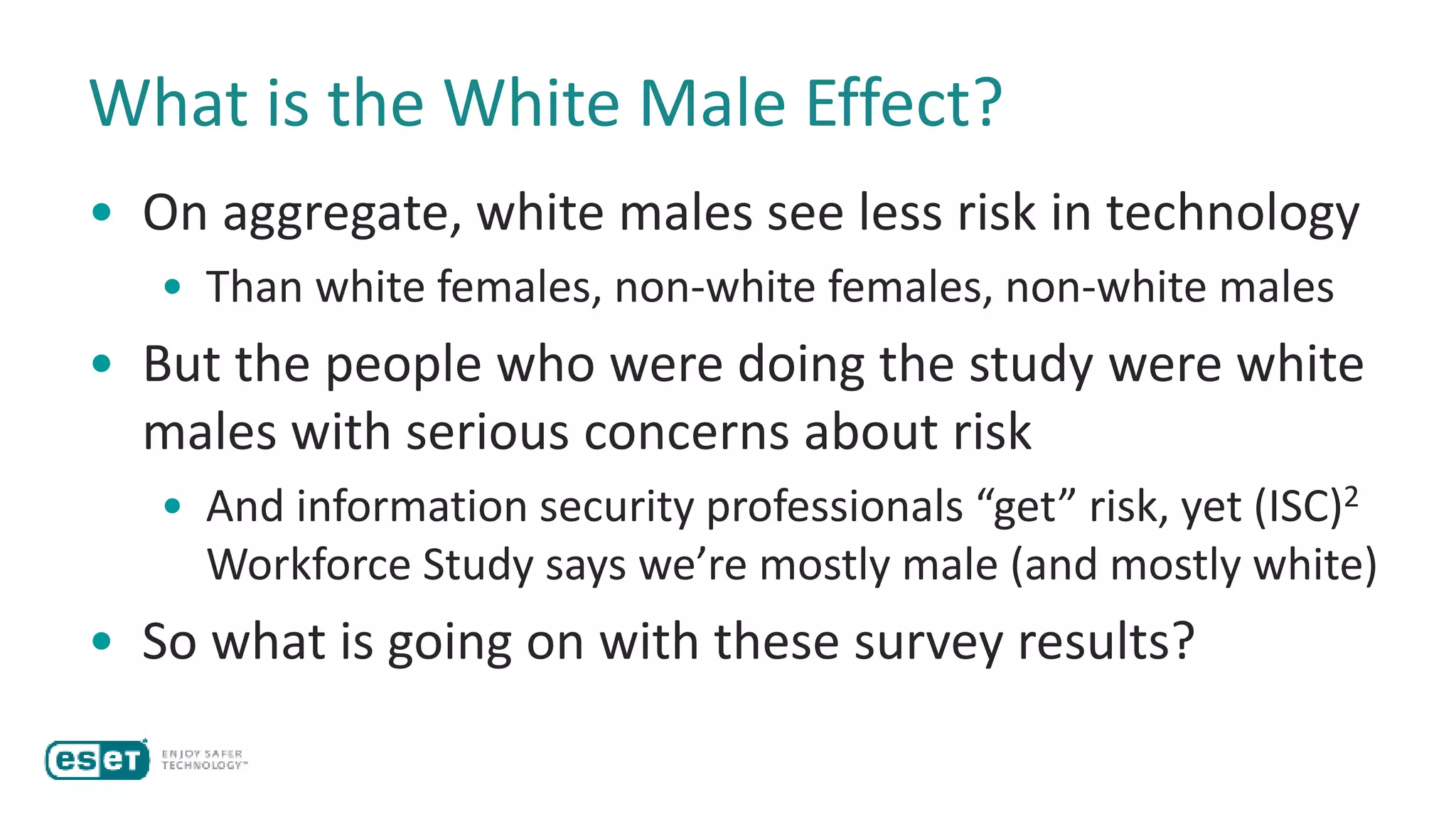 What is the White Male Effect?
• On aggregate, white males see less risk in technology
• Than white females, non-white females, non-white males
• But the people who were doing the study were white
males with serious concerns about risk
• And information security professionals “get” risk, yet (ISC)2
Workforce Study says we’re mostly male (and mostly white)
• So what is going on with these survey results?
 