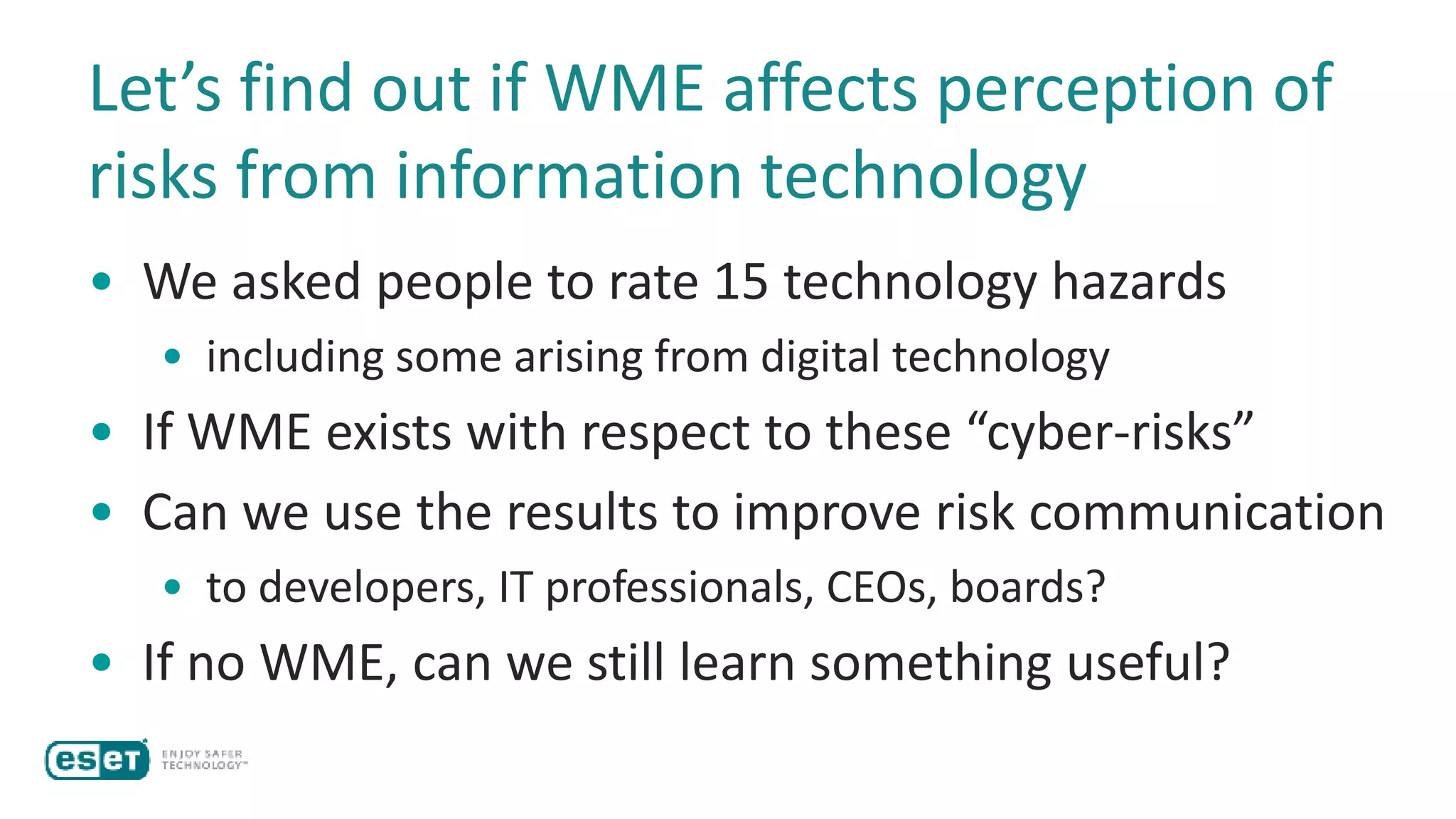 Let’s find out if WME affects perception of
risks from information technology
• We asked people to rate 15 technology hazards
• including some arising from digital technology
• If WME exists with respect to these “cyber-risks”
• Can we use the results to improve risk communication
• to developers, IT professionals, CEOs, boards?
• If no WME, can we still learn something useful?
 