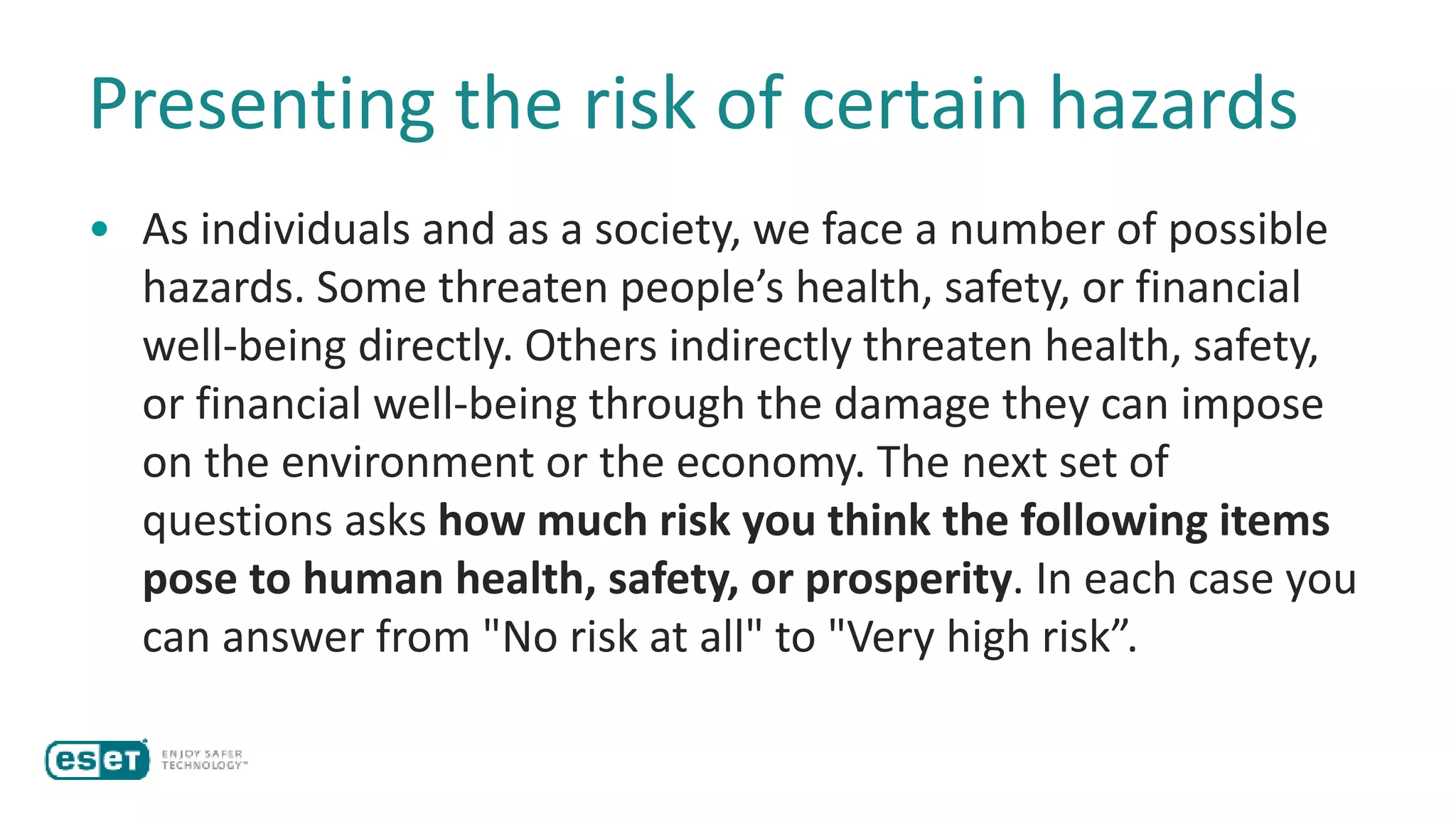Presenting the risk of certain hazards
• As individuals and as a society, we face a number of possible
hazards. Some threaten people’s health, safety, or financial
well-being directly. Others indirectly threaten health, safety,
or financial well-being through the damage they can impose
on the environment or the economy. The next set of
questions asks how much risk you think the following items
pose to human health, safety, or prosperity. In each case you
can answer from "No risk at all" to "Very high risk”.
 