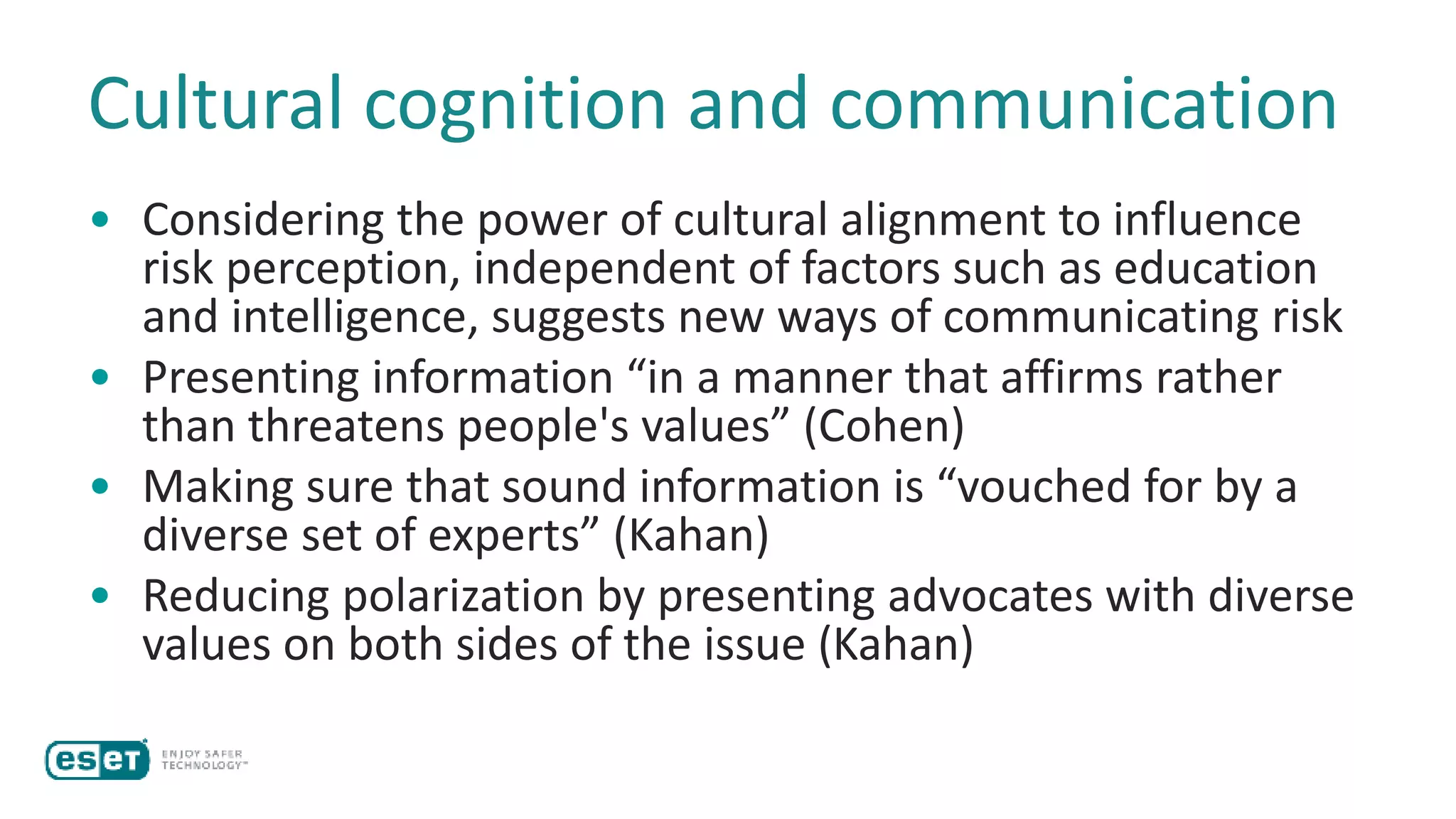 Cultural cognition and communication
• Considering the power of cultural alignment to influence
risk perception, independent of factors such as education
and intelligence, suggests new ways of communicating risk
• Presenting information “in a manner that affirms rather
than threatens people's values” (Cohen)
• Making sure that sound information is “vouched for by a
diverse set of experts” (Kahan)
• Reducing polarization by presenting advocates with diverse
values on both sides of the issue (Kahan)
 