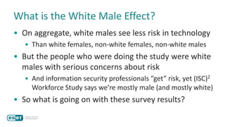 What is the White Male Effect?
• On aggregate, white males see less risk in technology
• Than white females, non-white females, non-white males
• But the people who were doing the study were white
males with serious concerns about risk
• And information security professionals “get” risk, yet (ISC)2
Workforce Study says we’re mostly male (and mostly white)
• So what is going on with these survey results?
 