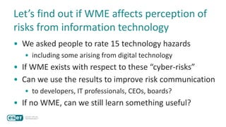 Let’s find out if WME affects perception of
risks from information technology
• We asked people to rate 15 technology hazards
• including some arising from digital technology
• If WME exists with respect to these “cyber-risks”
• Can we use the results to improve risk communication
• to developers, IT professionals, CEOs, boards?
• If no WME, can we still learn something useful?
 