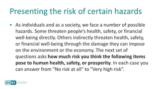Presenting the risk of certain hazards
• As individuals and as a society, we face a number of possible
hazards. Some threaten people’s health, safety, or financial
well-being directly. Others indirectly threaten health, safety,
or financial well-being through the damage they can impose
on the environment or the economy. The next set of
questions asks how much risk you think the following items
pose to human health, safety, or prosperity. In each case you
can answer from "No risk at all" to "Very high risk”.
 