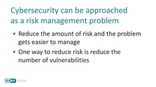 Cybersecurity can be approached
as a risk management problem
• Reduce the amount of risk and the problem
gets easier to manage
• One way to reduce risk is reduce the
number of vulnerabilities
 