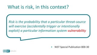 Risk is the probability that a particular threat-source
will exercise (accidentally trigger or intentionally
exploit) a particular information system vulnerability
• NIST Special Publication 800-30
What is risk, in this context?
 