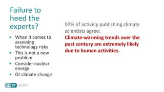 Failure to
heed the
experts?
• When it comes to
assessing
technology risks
• This is not a new
problem
• Consider nuclear
energy
• Or climate change
97% of actively publishing climate
scientists agree:
Climate-warming trends over the
past century are extremely likely
due to human activities.
 