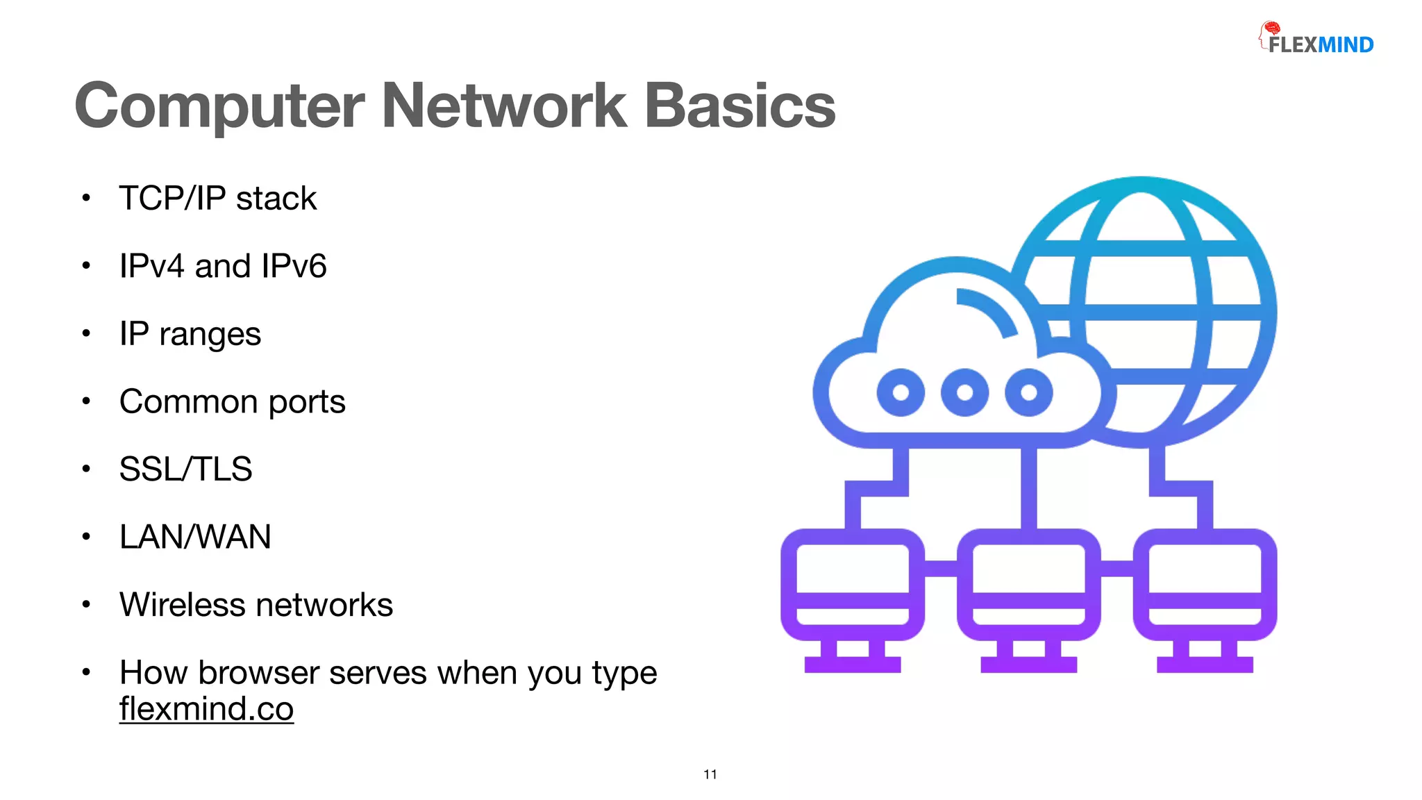 • TCP/IP stack

• IPv4 and IPv6

• IP ranges

• Common ports 

• SSL/TLS

• LAN/WAN

• Wireless networks

• How browser serves when you type
fl
exmind.co
Computer Network Basics
11
 