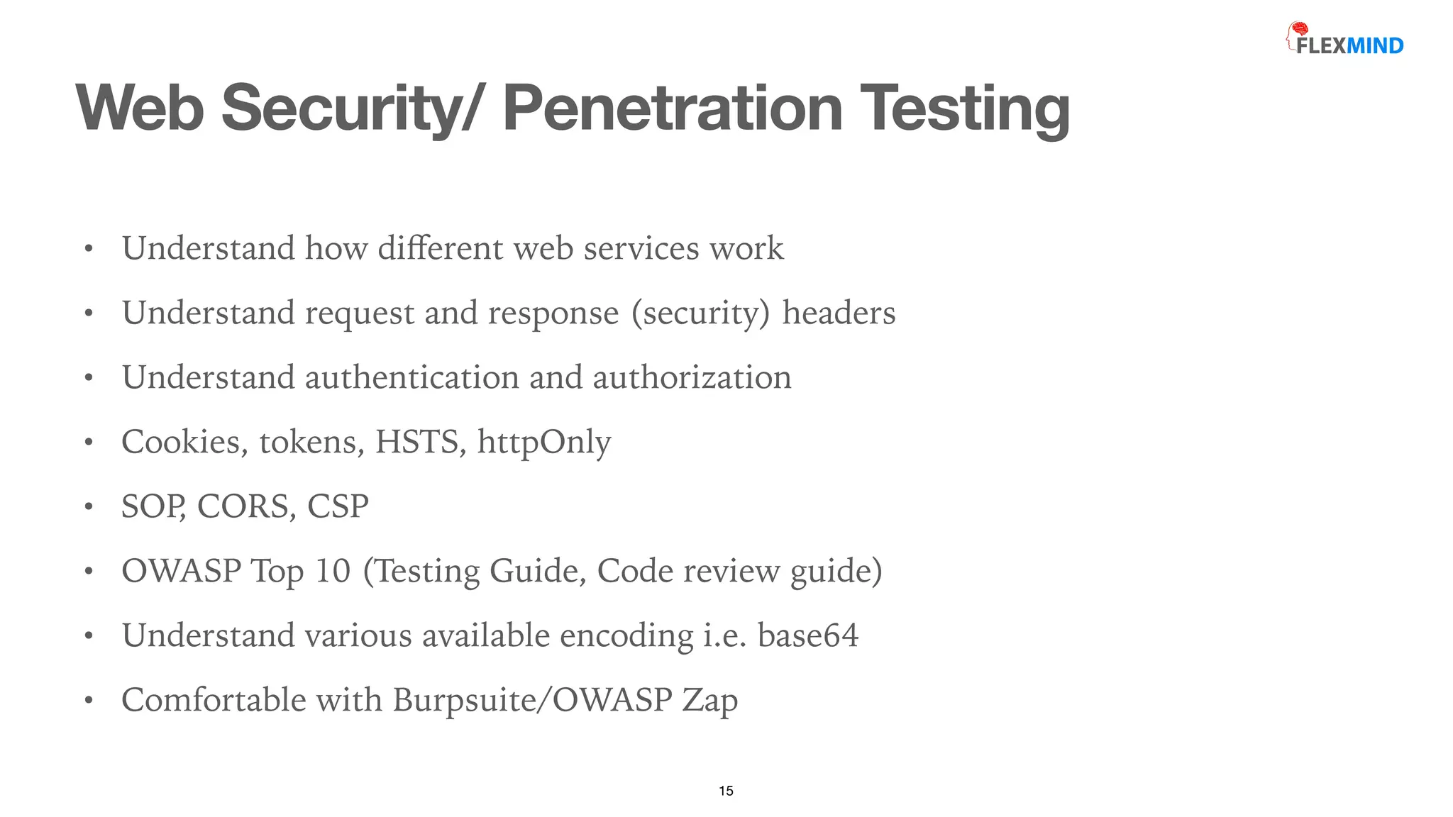 Web Security/ Penetration Testing
15
• Understand how di
ff
erent web services work


• Understand request and response (security) headers


• Understand authentication and authorization


• Cookies, tokens, HSTS, httpOnly


• SOP
, CORS, CSP


• OWASP Top 10 (Testing Guide, Code review guide)


• Understand various available encoding i.e. base64


• Comfortable with Burpsuite/OWASP Zap
 