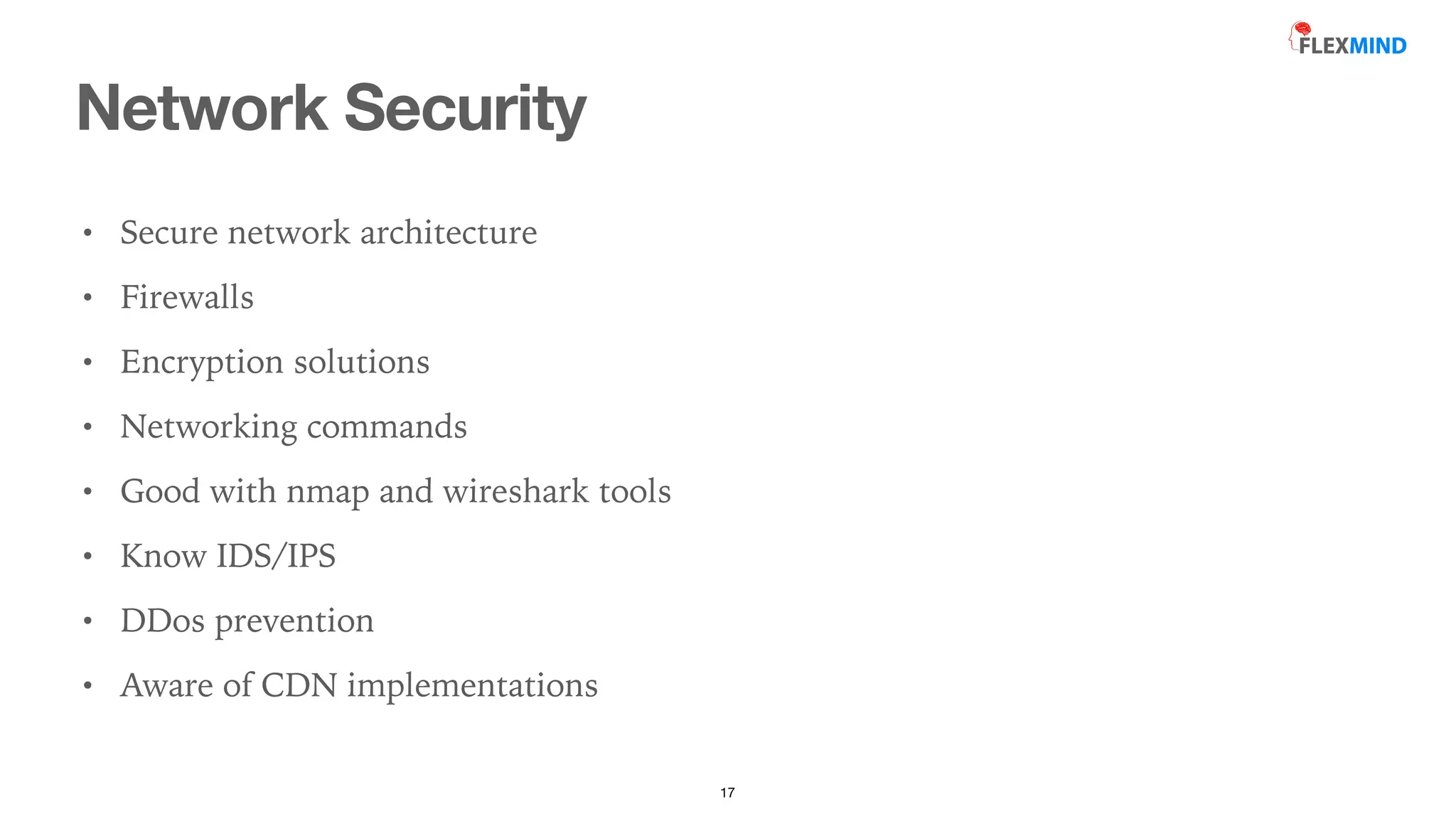 Network Security
17
• Secure network architecture


• Firewalls


• Encryption solutions


• Networking commands


• Good with nmap and wireshark tools


• Know IDS/IPS


• DDos prevention


• Aware of CDN implementations
 