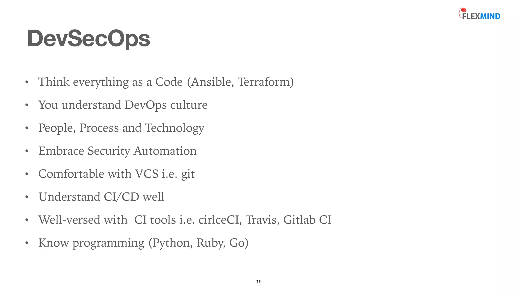 DevSecOps
19
• Think everything as a Code (Ansible, Terraform)


• You understand DevOps culture


• People, Process and Technology


• Embrace Security Automation


• Comfortable with VCS i.e. git


• Understand CI/CD well


• Well-versed with CI tools i.e. cirlceCI, Travis, Gitlab CI


• Know programming (Python, Ruby, Go)
 