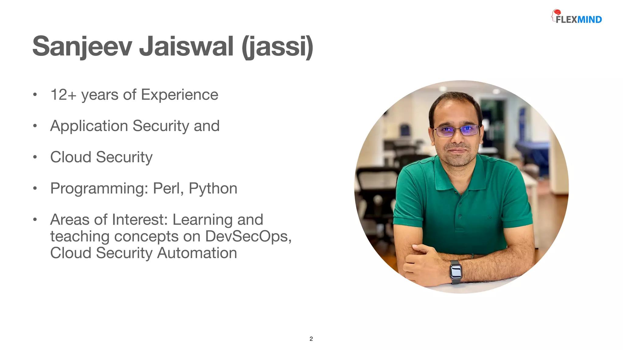 • 12+ years of Experience 

• Application Security and 

• Cloud Security

• Programming: Perl, Python

• Areas of Interest: Learning and
teaching concepts on DevSecOps,
Cloud Security Automation
Sanjeev Jaiswal (jassi)
2
 