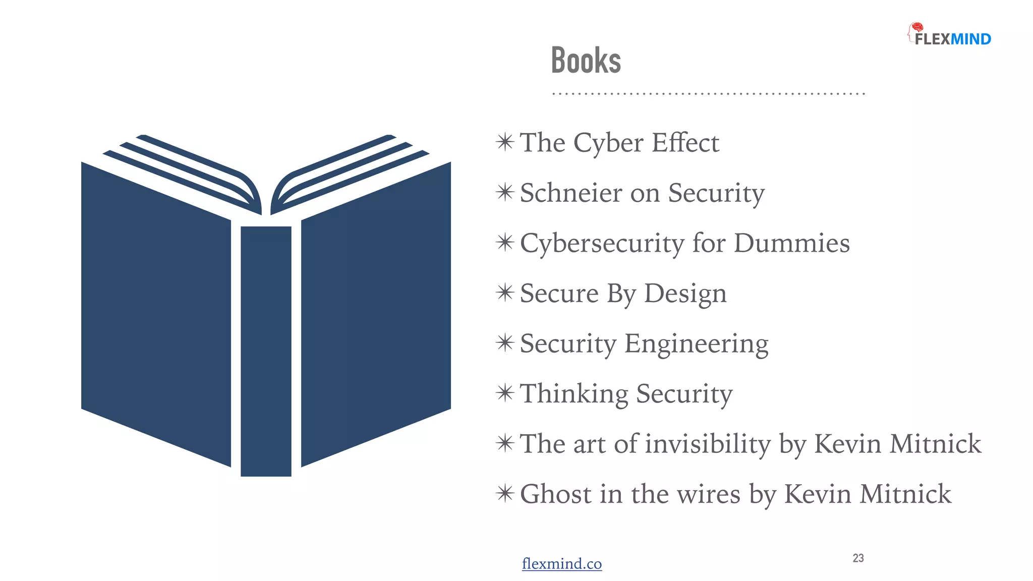 flexmind.co
Books
✴ The Cyber E
ff
ect


✴ Schneier on Security


✴ Cybersecurity for Dummies


✴ Secure By Design


✴ Security Engineering


✴ Thinking Security


✴ The art of invisibility by Kevin Mitnick


✴ Ghost in the wires by Kevin Mitnick
23
 