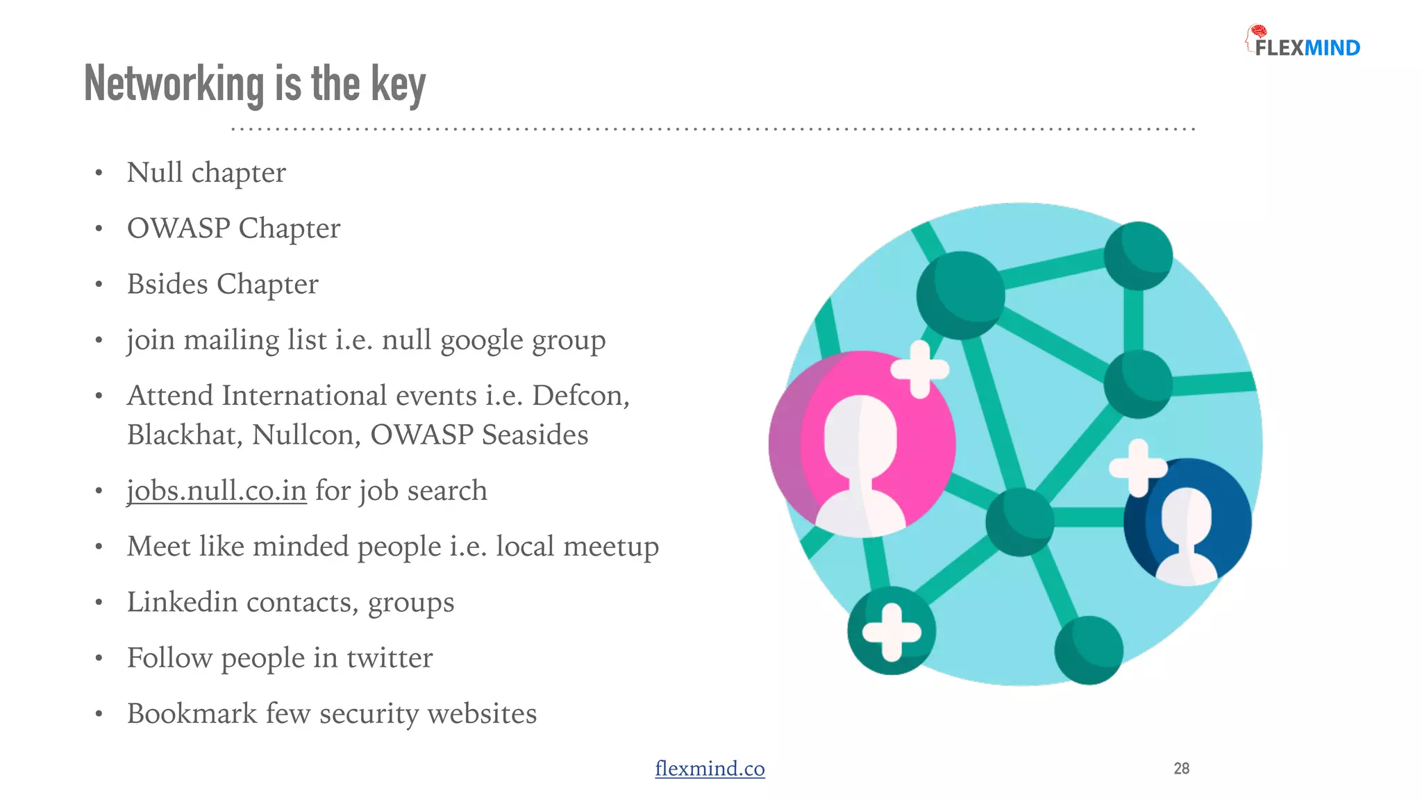 flexmind.co
Networking is the key
• Null chapter


• OWASP Chapter


• Bsides Chapter


• join mailing list i.e. null google group


• Attend International events i.e. Defcon,
Blackhat, Nullcon, OWASP Seasides


• jobs.null.co.in for job search


• Meet like minded people i.e. local meetup


• Linkedin contacts, groups


• Follow people in twitter


• Bookmark few security websites
28
 