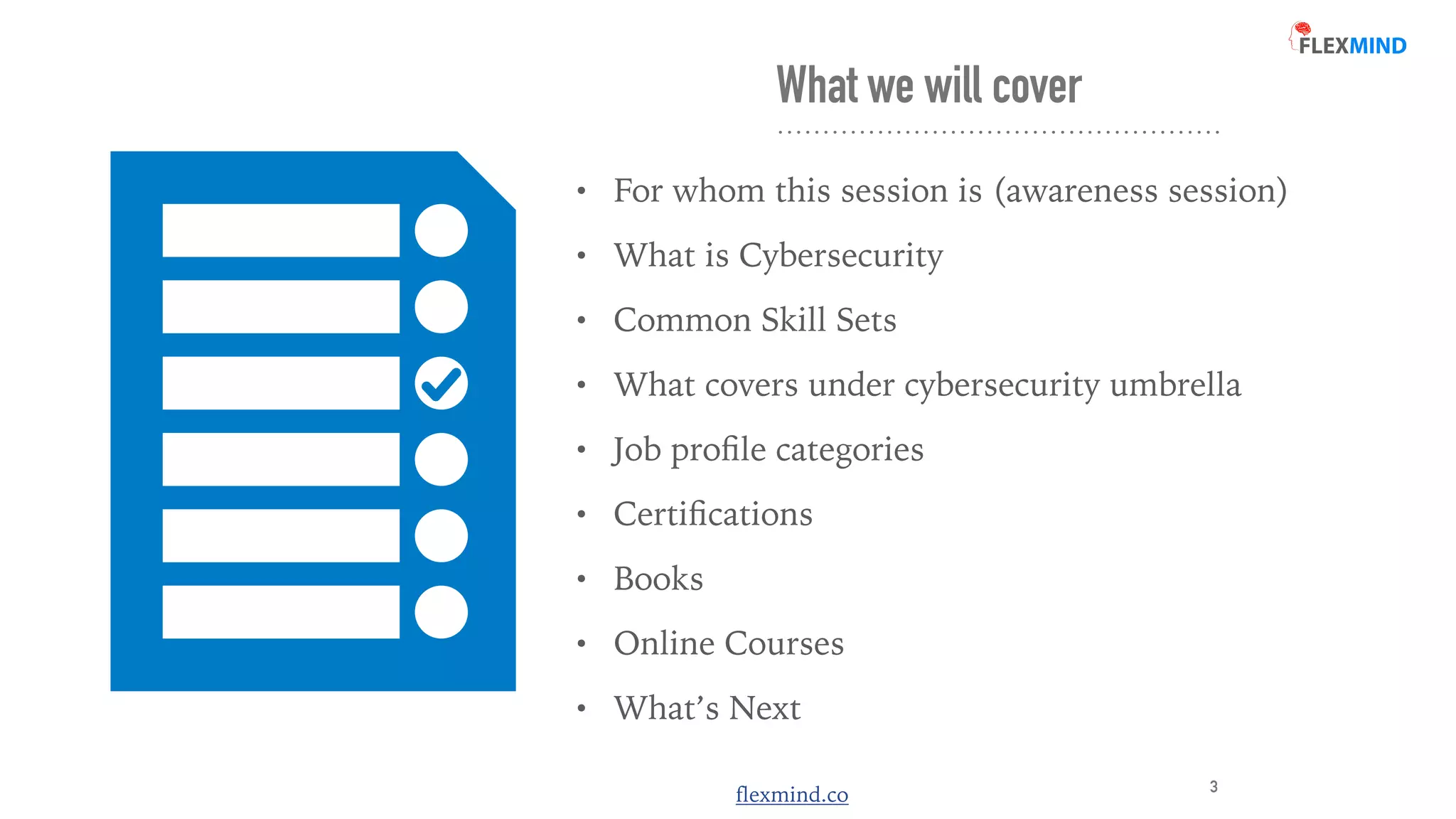 flexmind.co
What we will cover
• For whom this session is (awareness session)


• What is Cybersecurity


• Common Skill Sets


• What covers under cybersecurity umbrella


• Job pro
fi
le categories


• Certi
fi
cations


• Books


• Online Courses


• What’s Next
3
 