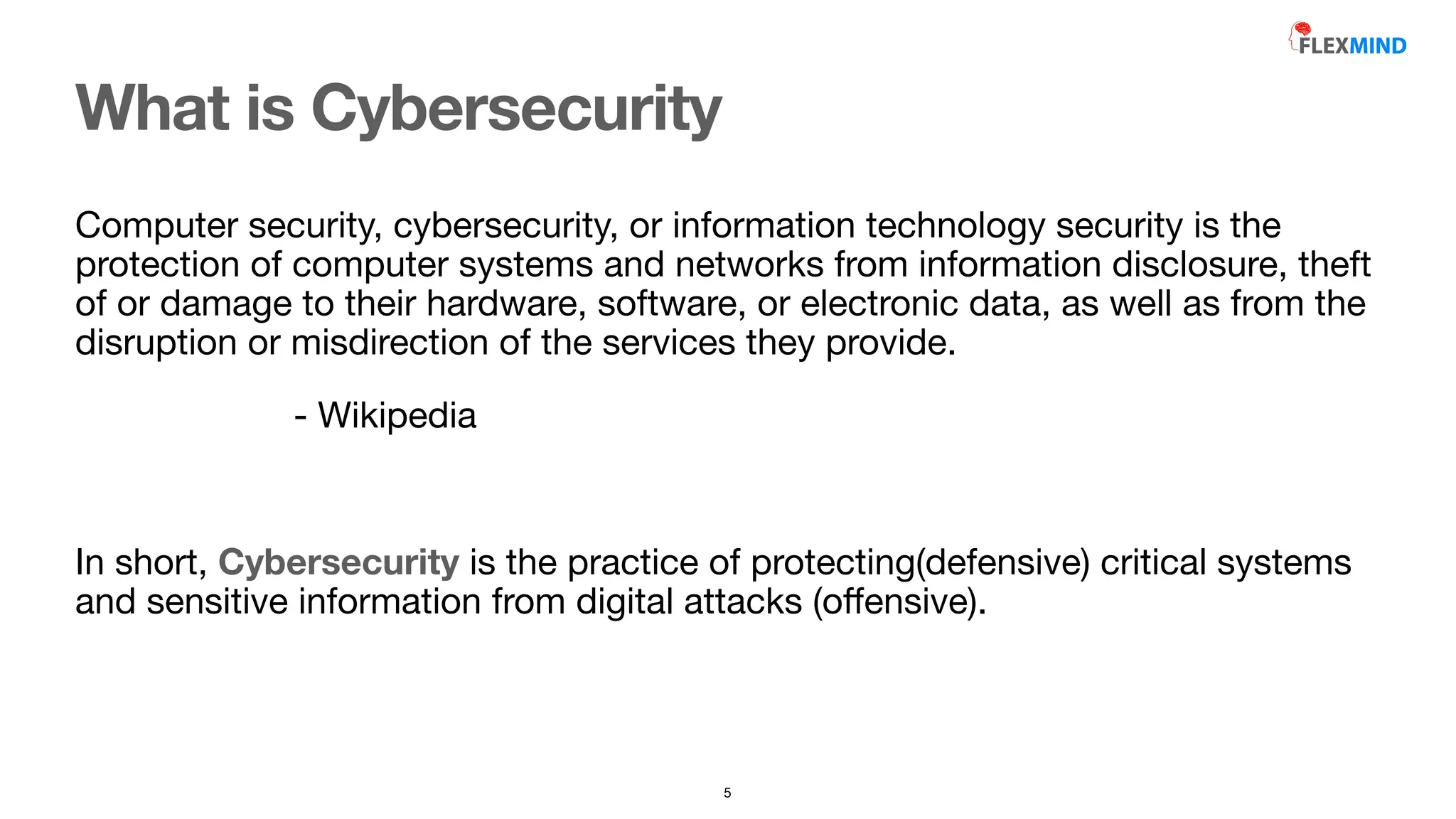 What is Cybersecurity
Computer security, cybersecurity, or information technology security is the
protection of computer systems and networks from information disclosure, theft
of or damage to their hardware, software, or electronic data, as well as from the
disruption or misdirection of the services they provide.

- Wikipedia

In short, Cybersecurity is the practice of protecting(defensive) critical systems
and sensitive information from digital attacks (o
ff
ensive).

5
 