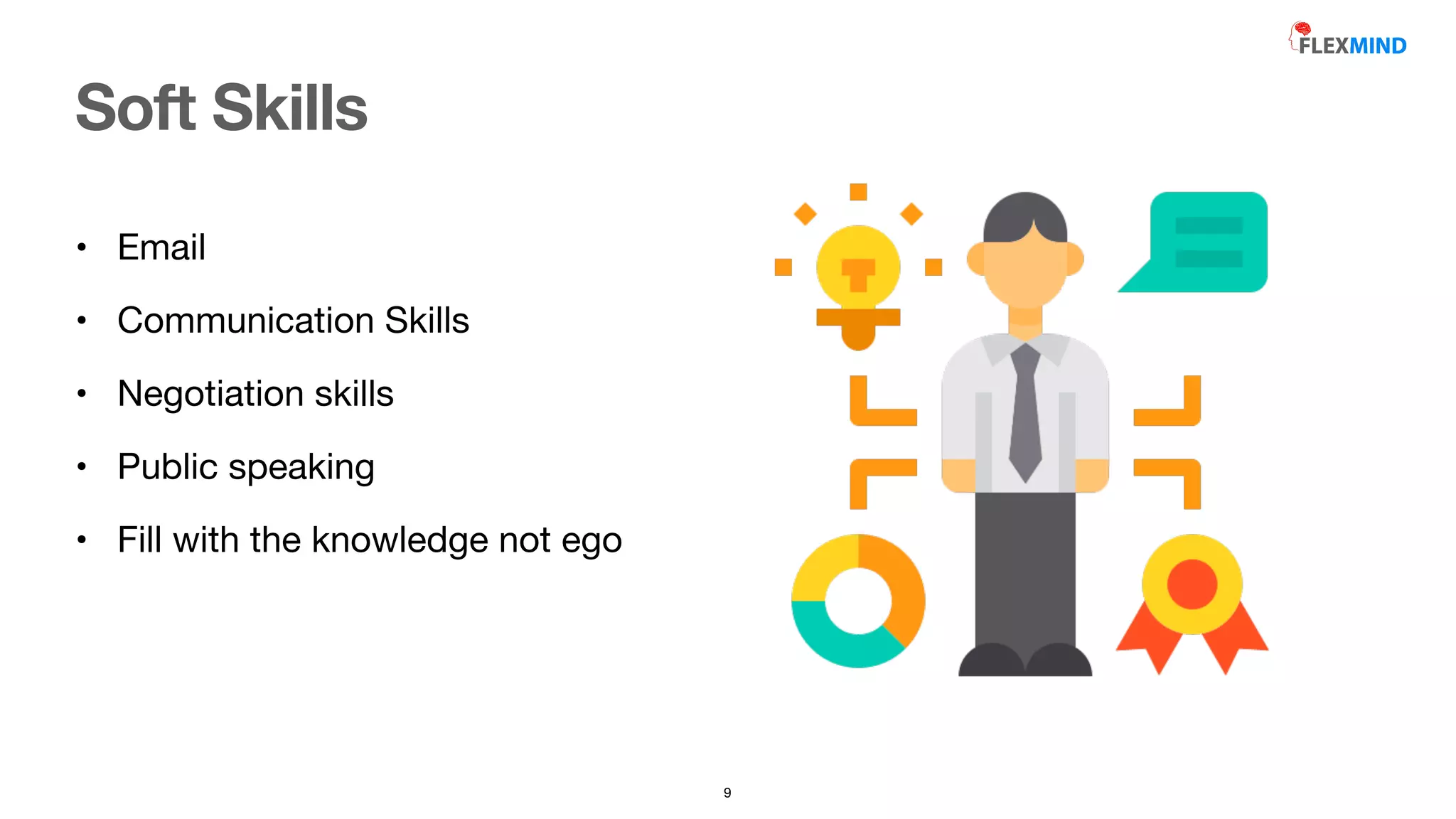 • Email

• Communication Skills

• Negotiation skills

• Public speaking

• Fill with the knowledge not ego
Soft Skills
9
 