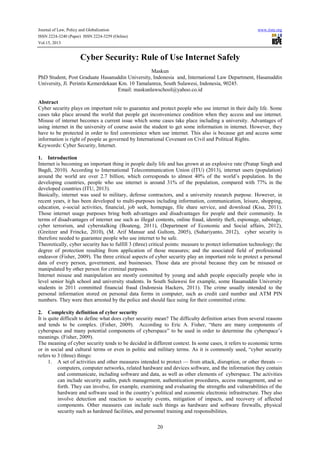 Journal of Law, Policy and Globalization www.iiste.org
ISSN 2224-3240 (Paper) ISSN 2224-3259 (Online)
Vol.15, 2013
20
Cyber Security: Rule of Use Internet Safely
Maskun
PhD Student, Post Graduate Hasanuddin University, Indonesia and, International Law Department, Hasanuddin
University, Jl. Perintis Kemerdekaan Km. 10 Tamalanrea, South Sulawesi, Indonesia, 90245.
Email: maskunlawschool@yahoo.co.id
Abstract
Cyber security plays on important role to guarantee and protect people who use internet in their daily life. Some
cases take place around the world that people get inconvenience condition when they access and use internet.
Misuse of internet becomes a current issue which some cases take place including a university. Advantages of
using internet in the university of course assist the student to get some information in internet. However, they
have to be protected in order to feel convenience when use internet. This also is because get and access some
information is right of people as governed by International Covenant on Civil and Political Rights.
Keywords: Cyber Security, Internet.
1. Introduction
Internet is becoming an important thing in people daily life and has grown at an explosive rate (Pratap Singh and
Bagdi, 2010). According to International Telecommunication Union (ITU) (2013), internet users (population)
around the world are over 2.7 billion, which corresponds to almost 40% of the world’s population. In the
developing countries, people who use internet is around 31% of the population, compared with 77% in the
developed countries (ITU, 2013).
Basically, internet was used to military, defense contractors, and a university research purpose. However, in
recent years, it has been developed to multi-purposes including information, communication, leisure, shopping,
education, e-social activities, financial, job seek, homepage, file share service, and download (Kisa, 2011).
Those internet usage purposes bring both advantages and disadvantages for people and their community. In
terms of disadvantages of internet use such as illegal contents, online fraud, identity theft, espionage, sabotage,
cyber terrorism, and cyberstalking (Boateng, 2011), (Department of Economic and Social affairs, 2012),
(Greitzer and Frincke, 2010), (M. Arif Mansur and Gultom, 2005), (Suhariyanto, 2012), cyber security is
therefore needed to guarantee people who use internet to be safe.
Theoretically, cyber security has to fulfill 3 (three) critical points: measure to protect information technology; the
degree of protection resulting from application of those measures; and the associated field of professional
endeavor (Fisher, 2009). The three critical aspects of cyber security play an important role to protect a personal
data of every person, government, and businesses. Those data are pivotal because they can be misused or
manipulated by other person for criminal purposes.
Internet misuse and manipulation are mostly committed by young and adult people especially people who in
level senior high school and university students. In South Sulawesi for example, some Hasanuddin University
students in 2011 committed financial fraud (Indonesia Hackers, 2011). The crime usually intended to the
personal information stored on personal data forms in computer, such as credit card number and ATM PIN
numbers. They were then arrested by the police and should face suing for their committed crime.
2. Complexity definition of cyber security
It is quite difficult to define what does cyber security mean? The difficulty definition arises from several reasons
and tends to be complex. (Fisher, 2009). According to Eric A. Fisher, “there are many components of
cyberspace and many potential components of cyberspace” to be used in order to determine the cyberspace’s
meanings. (Fisher, 2009).
The meaning of cyber security tends to be decided in different context. In some cases, it refers to economic terms
or in social and cultural terms or even in politic and military terms. As it is commonly used, “cyber security
refers to 3 (three) things:
1. A set of activities and other measures intended to protect — from attack, disruption, or other threats —
computers, computer networks, related hardware and devices software, and the information they contain
and communicate, including software and data, as well as other elements of cyberspace. The activities
can include security audits, patch management, authentication procedures, access management, and so
forth. They can involve, for example, examining and evaluating the strengths and vulnerabilities of the
hardware and software used in the country’s political and economic electronic infrastructure. They also
involve detection and reaction to security events, mitigation of impacts, and recovery of affected
components. Other measures can include such things as hardware and software firewalls, physical
security such as hardened facilities, and personnel training and responsibilities.
 