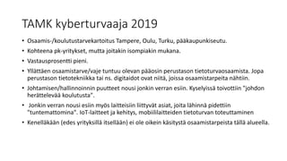 TAMK kyberturvaaja 2019
• Osaamis-/koulutustarvekartoitus Tampere, Oulu, Turku, pääkaupunkiseutu.
• Kohteena pk-yritykset, mutta joitakin isompiakin mukana.
• Vastausprosentti pieni.
• Yllättäen osaamistarve/vaje tuntuu olevan pääosin perustason tietoturvaosaamista. Jopa
perustason tietotekniikka tai ns. digitaidot ovat niitä, joissa osaamistarpeita nähtiin.
• Johtamisen/hallinnoinnin puutteet nousi jonkin verran esiin. Kyselyissä toivottiin "johdon
herättelevää koulutusta".
• Jonkin verran nousi esiin myös laitteisiin liittyvät asiat, joita lähinnä pidettiin
"tuntemattomina". IoT-laitteet ja kehitys, mobiililaitteiden tietoturvan toteuttaminen
• Kenelläkään (edes yrityksillä itsellään) ei ole oikein käsitystä osaamistarpeista tällä alueella.
 