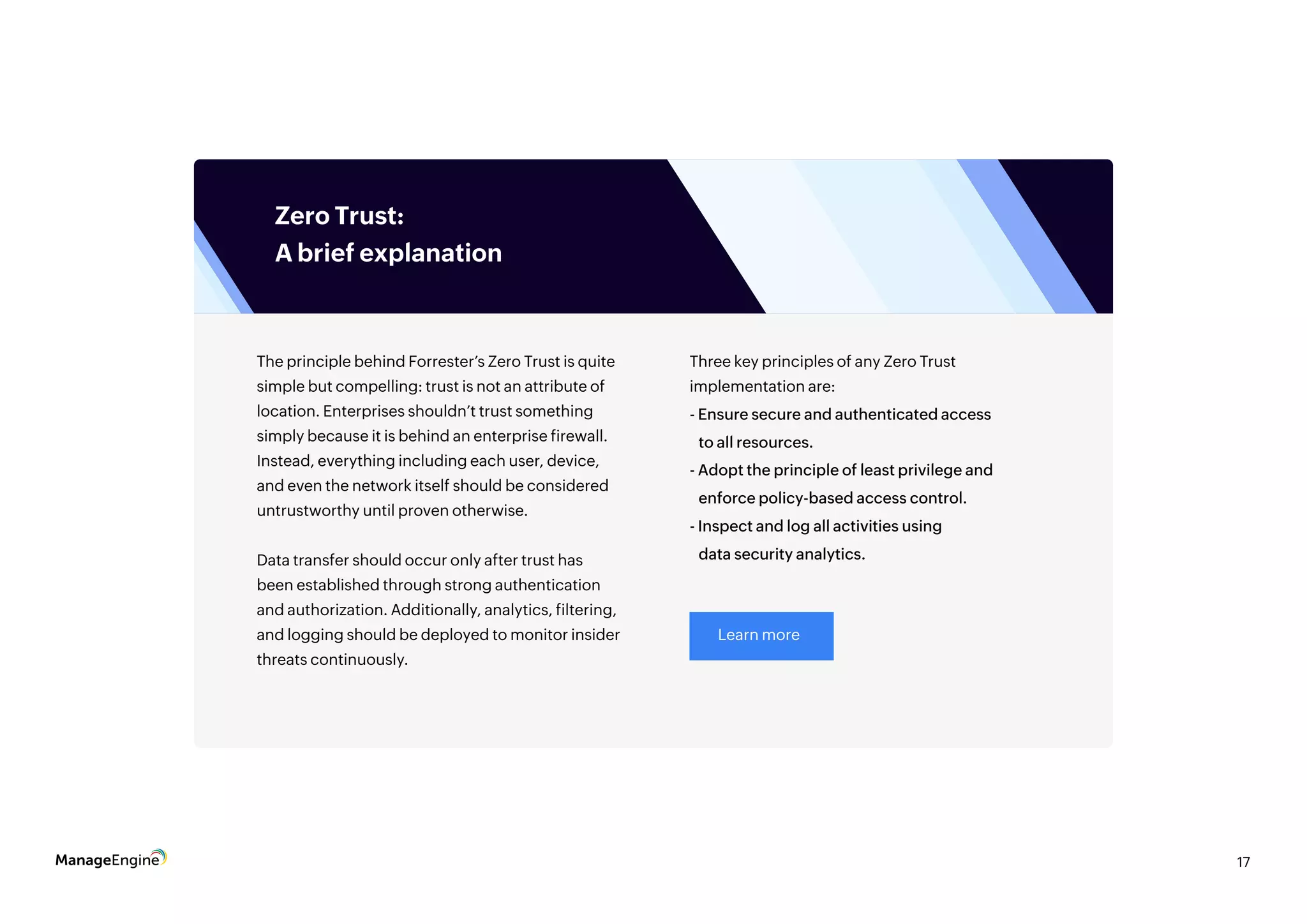 17
The principle behind Forrester’s Zero Trust is quite
simple but compelling: trust is not an attribute of
location. Enterprises shouldn’t trust something
simply because it is behind an enterprise firewall.
Instead, everything including each user, device,
and even the network itself should be considered
untrustworthy until proven otherwise.
Data transfer should occur only after trust has
been established through strong authentication
and authorization. Additionally, analytics, filtering,
and logging should be deployed to monitor insider
threats continuously.
Three key principles of any Zero Trust
implementation are:
- Ensure secure and authenticated access
to all resources.
- Adopt the principle of least privilege and
enforce policy-based access control.
- Inspect and log all activities using
data security analytics.
Learn more
Zero Trust:
A brief explanation
 