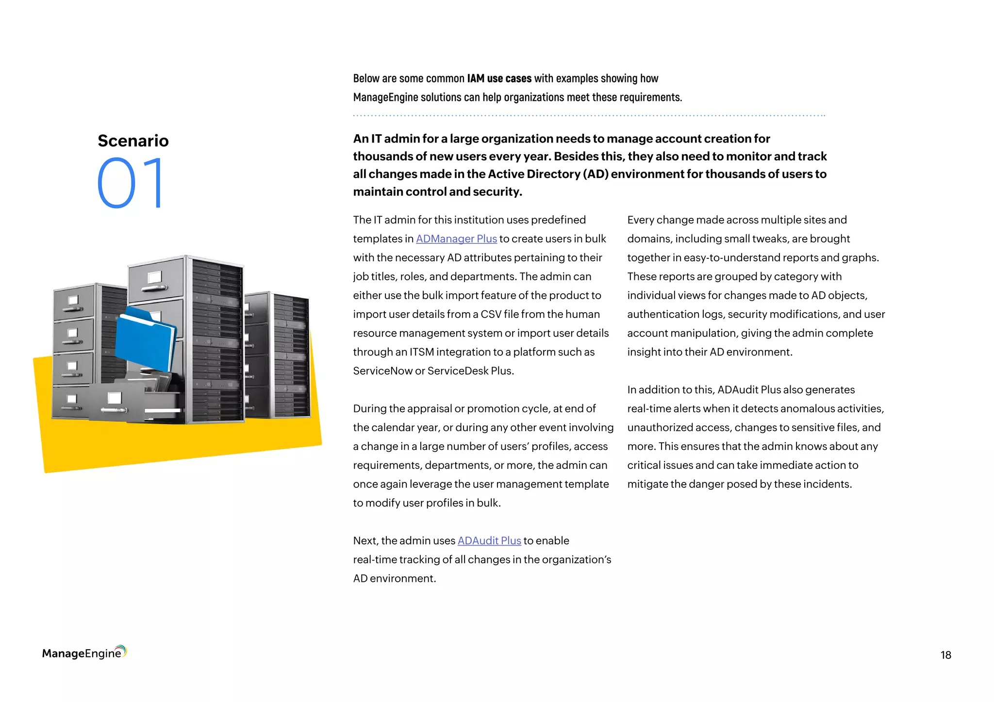 18
The IT admin for this institution uses predefined
templates in ADManager Plus to create users in bulk
with the necessary AD attributes pertaining to their
job titles, roles, and departments. The admin can
either use the bulk import feature of the product to
import user details from a CSV file from the human
resource management system or import user details
through an ITSM integration to a platform such as
ServiceNow or ServiceDesk Plus.
During the appraisal or promotion cycle, at end of
the calendar year, or during any other event involving
a change in a large number of users’ profiles, access
requirements, departments, or more, the admin can
once again leverage the user management template
to modify user profiles in bulk.
Next, the admin uses ADAudit Plus to enable
real-time tracking of all changes in the organization’s
AD environment.
Below are some common IAM use cases with examples showing how
ManageEngine solutions can help organizations meet these requirements.
Every change made across multiple sites and
domains, including small tweaks, are brought
together in easy-to-understand reports and graphs.
These reports are grouped by category with
individual views for changes made to AD objects,
authentication logs, security modifications, and user
account manipulation, giving the admin complete
insight into their AD environment.
In addition to this, ADAudit Plus also generates
real-time alerts when it detects anomalous activities,
unauthorized access, changes to sensitive files, and
more. This ensures that the admin knows about any
critical issues and can take immediate action to
mitigate the danger posed by these incidents.
An IT admin for a large organization needs to manage account creation for
thousands of new users every year. Besides this, they also need to monitor and track
all changes made in the Active Directory (AD) environment for thousands of users to
maintain control and security.
18
Scenario
01
 
