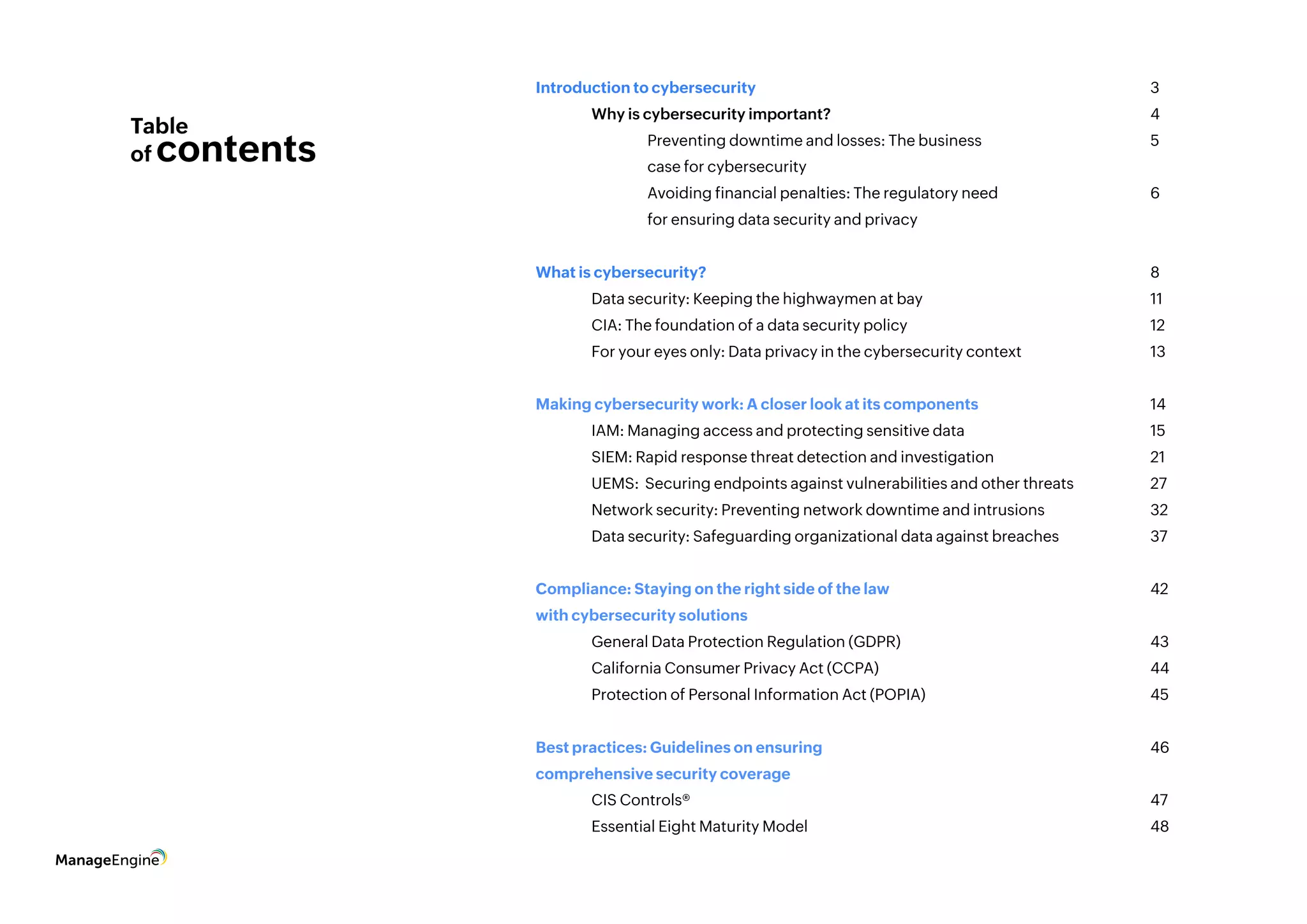 Table
of contents
Introduction to cybersecurity								3			
	 Why is cybersecurity important?						4
		 Preventing downtime and losses: The business 			 5
		 case for cybersecurity
		 Avoiding financial penalties: The regulatory need			 6
		 for ensuring data security and privacy
What is cybersecurity?								8	 	
	 Data security: Keeping the highwaymen at bay					 11	
	 CIA: The foundation of a data security policy					 12
	 For your eyes only: Data privacy in the cybersecurity context			 13
Making cybersecurity work: A closer look at its components				 14
	 IAM: Managing access and protecting sensitive data				 15
	 SIEM: Rapid response threat detection and investigation			 21
	 UEMS: Securing endpoints against vulnerabilities and other threats		 27
	 Network security: Preventing network downtime and intrusions		 32
	 Data security: Safeguarding organizational data against breaches		 37
Compliance: Staying on the right side of the law 					 42
with cybersecurity solutions
	 General Data Protection Regulation (GDPR)					 43
	California Consumer Privacy Act (CCPA)					44
	 Protection of Personal Information Act (POPIA)					 45
Best practices: Guidelines on ensuring 						 46
comprehensive security coverage
	 CIS Controls®									47	
	Essential Eight Maturity Model							48
 