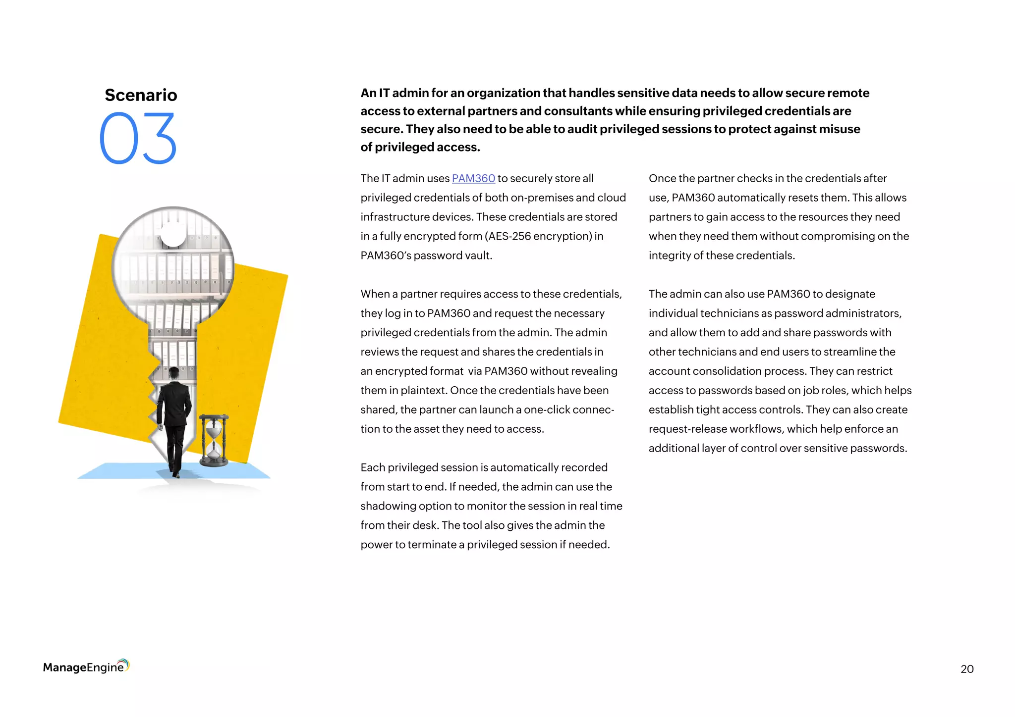 20
The IT admin uses PAM360 to securely store all
privileged credentials of both on-premises and cloud
infrastructure devices. These credentials are stored
in a fully encrypted form (AES-256 encryption) in
PAM360’s password vault.
When a partner requires access to these credentials,
they log in to PAM360 and request the necessary
privileged credentials from the admin. The admin
reviews the request and shares the credentials in
an encrypted format via PAM360 without revealing
them in plaintext. Once the credentials have been
shared, the partner can launch a one-click connec-
tion to the asset they need to access.
Each privileged session is automatically recorded
from start to end. If needed, the admin can use the
shadowing option to monitor the session in real time
from their desk. The tool also gives the admin the
power to terminate a privileged session if needed.
Once the partner checks in the credentials after
use, PAM360 automatically resets them. This allows
partners to gain access to the resources they need
when they need them without compromising on the
integrity of these credentials.
The admin can also use PAM360 to designate
individual technicians as password administrators,
and allow them to add and share passwords with
other technicians and end users to streamline the
account consolidation process. They can restrict
access to passwords based on job roles, which helps
establish tight access controls. They can also create
request-release workflows, which help enforce an
additional layer of control over sensitive passwords.
An IT admin for an organization that handles sensitive data needs to allow secure remote
access to external partners and consultants while ensuring privileged credentials are
secure. They also need to be able to audit privileged sessions to protect against misuse
of privileged access.
Scenario
03
 