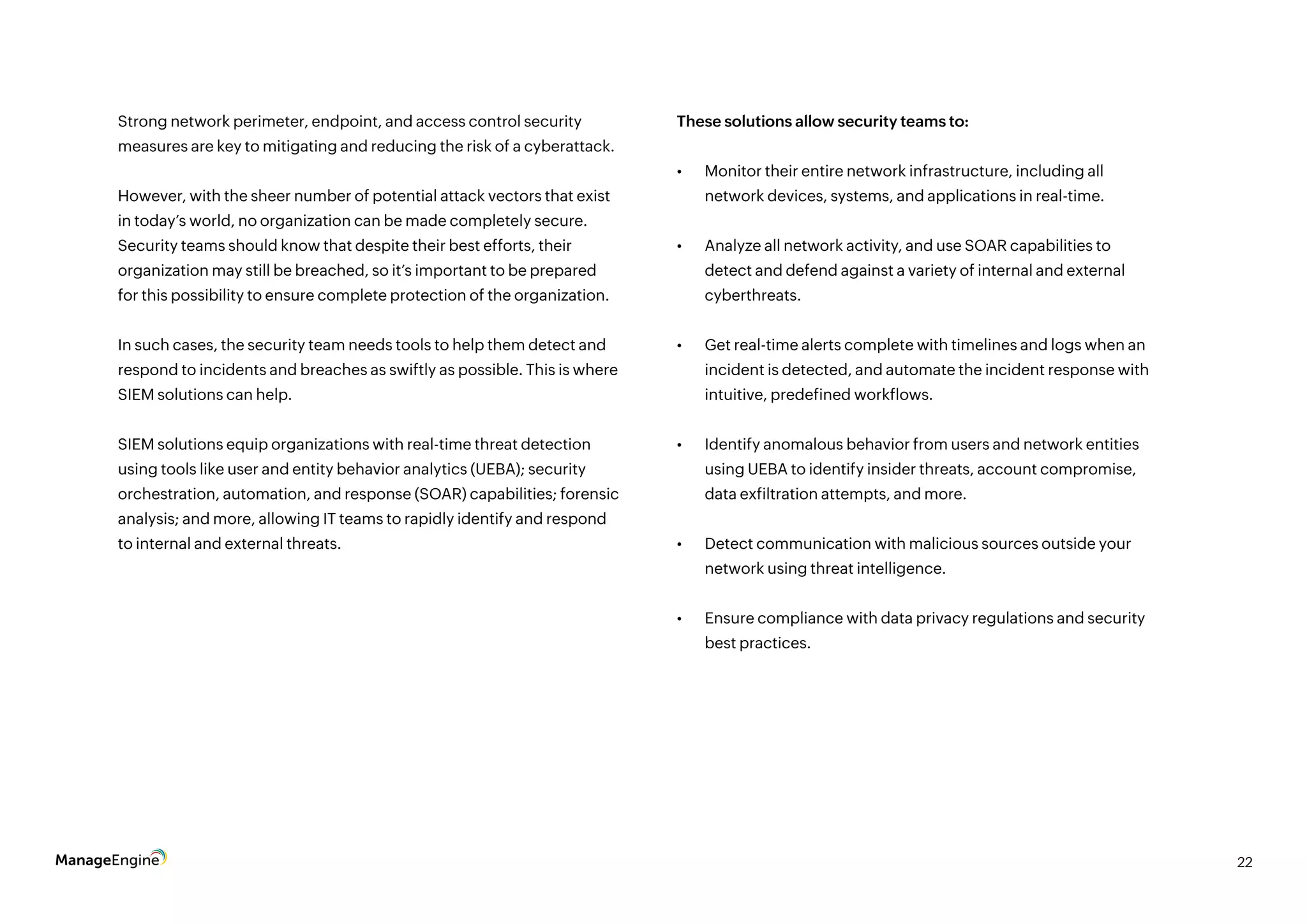 22
Strong network perimeter, endpoint, and access control security
measures are key to mitigating and reducing the risk of a cyberattack.
However, with the sheer number of potential attack vectors that exist
in today’s world, no organization can be made completely secure.
Security teams should know that despite their best efforts, their
organization may still be breached, so it’s important to be prepared
for this possibility to ensure complete protection of the organization.
In such cases, the security team needs tools to help them detect and
respond to incidents and breaches as swiftly as possible. This is where
SIEM solutions can help.
SIEM solutions equip organizations with real-time threat detection
using tools like user and entity behavior analytics (UEBA); security
orchestration, automation, and response (SOAR) capabilities; forensic
analysis; and more, allowing IT teams to rapidly identify and respond
to internal and external threats.
These solutions allow security teams to:
•	 Monitor their entire network infrastructure, including all
network devices, systems, and applications in real-time.
•	 Analyze all network activity, and use SOAR capabilities to
detect and defend against a variety of internal and external
cyberthreats.
•	 Get real-time alerts complete with timelines and logs when an
incident is detected, and automate the incident response with
intuitive, predefined workflows.
•	 Identify anomalous behavior from users and network entities
using UEBA to identify insider threats, account compromise,
data exfiltration attempts, and more.
•	 Detect communication with malicious sources outside your
network using threat intelligence.
•	 Ensure compliance with data privacy regulations and security
best practices.
 