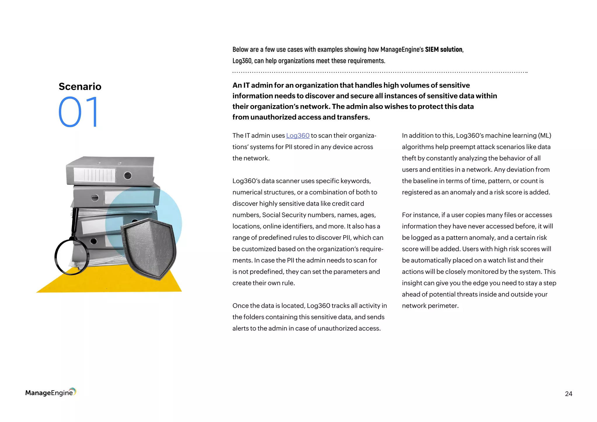 24
The IT admin uses Log360 to scan their organiza-
tions’ systems for PII stored in any device across
the network.
Log360’s data scanner uses specific keywords,
numerical structures, or a combination of both to
discover highly sensitive data like credit card
numbers, Social Security numbers, names, ages,
locations, online identifiers, and more. It also has a
range of predefined rules to discover PII, which can
be customized based on the organization’s require-
ments. In case the PII the admin needs to scan for
is not predefined, they can set the parameters and
create their own rule.
Once the data is located, Log360 tracks all activity in
the folders containing this sensitive data, and sends
alerts to the admin in case of unauthorized access.
Below are a few use cases with examples showing how ManageEngine’s SIEM solution,
Log360, can help organizations meet these requirements.
In addition to this, Log360’s machine learning (ML)
algorithms help preempt attack scenarios like data
theft by constantly analyzing the behavior of all
users and entities in a network. Any deviation from
the baseline in terms of time, pattern, or count is
registered as an anomaly and a risk score is added.
For instance, if a user copies many files or accesses
information they have never accessed before, it will
be logged as a pattern anomaly, and a certain risk
score will be added. Users with high risk scores will
be automatically placed on a watch list and their
actions will be closely monitored by the system. This
insight can give you the edge you need to stay a step
ahead of potential threats inside and outside your
network perimeter.
An IT admin for an organization that handles high volumes of sensitive
information needs to discover and secure all instances of sensitive data within
their organization’s network. The admin also wishes to protect this data
from unauthorized access and transfers.
Scenario
01
 