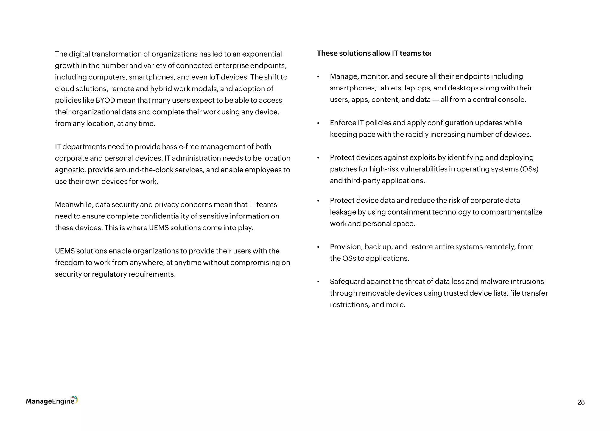 28
The digital transformation of organizations has led to an exponential
growth in the number and variety of connected enterprise endpoints,
including computers, smartphones, and even IoT devices. The shift to
cloud solutions, remote and hybrid work models, and adoption of
policies like BYOD mean that many users expect to be able to access
their organizational data and complete their work using any device,
from any location, at any time.
IT departments need to provide hassle-free management of both
corporate and personal devices. IT administration needs to be location
agnostic, provide around-the-clock services, and enable employees to
use their own devices for work.
Meanwhile, data security and privacy concerns mean that IT teams
need to ensure complete confidentiality of sensitive information on
these devices. This is where UEMS solutions come into play.
UEMS solutions enable organizations to provide their users with the
freedom to work from anywhere, at anytime without compromising on
security or regulatory requirements.
These solutions allow IT teams to:
•	 Manage, monitor, and secure all their endpoints including
smartphones, tablets, laptops, and desktops along with their
users, apps, content, and data — all from a central console.
•	 Enforce IT policies and apply configuration updates while
keeping pace with the rapidly increasing number of devices.
•	 Protect devices against exploits by identifying and deploying
patches for high-risk vulnerabilities in operating systems (OSs)
and third-party applications.
•	 Protect device data and reduce the risk of corporate data
leakage by using containment technology to compartmentalize
work and personal space.
•	 Provision, back up, and restore entire systems remotely, from
the OSs to applications.
•	 Safeguard against the threat of data loss and malware intrusions
through removable devices using trusted device lists, file transfer
restrictions, and more.
 