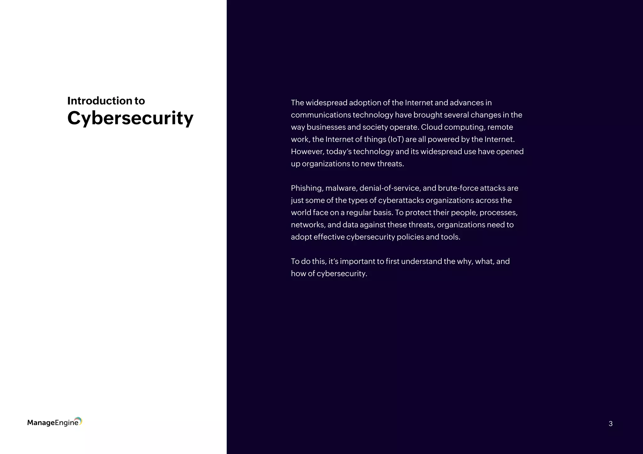 3
Introduction to
Cybersecurity
The widespread adoption of the Internet and advances in
communications technology have brought several changes in the
way businesses and society operate. Cloud computing, remote
work, the Internet of things (IoT) are all powered by the Internet.
However, today’s technology and its widespread use have opened
up organizations to new threats.
Phishing, malware, denial-of-service, and brute-force attacks are
just some of the types of cyberattacks organizations across the
world face on a regular basis. To protect their people, processes,
networks, and data against these threats, organizations need to
adopt effective cybersecurity policies and tools.
To do this, it’s important to first understand the why, what, and
how of cybersecurity.
3
 