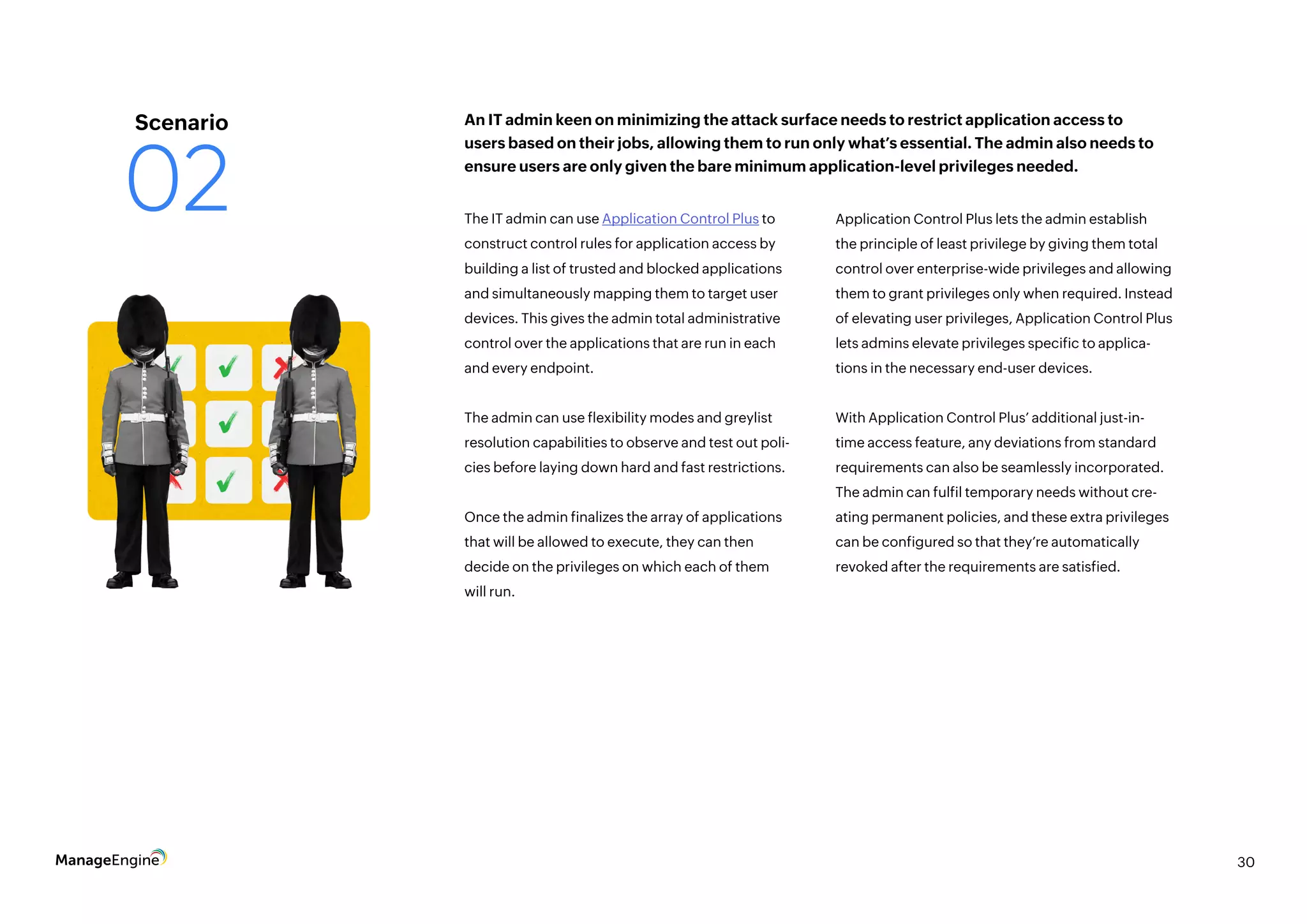 30
The IT admin can use Application Control Plus to
construct control rules for application access by
building a list of trusted and blocked applications
and simultaneously mapping them to target user
devices. This gives the admin total administrative
control over the applications that are run in each
and every endpoint.
The admin can use flexibility modes and greylist
resolution capabilities to observe and test out poli-
cies before laying down hard and fast restrictions.
Once the admin finalizes the array of applications
that will be allowed to execute, they can then
decide on the privileges on which each of them
will run.
Application Control Plus lets the admin establish
the principle of least privilege by giving them total
control over enterprise-wide privileges and allowing
them to grant privileges only when required. Instead
of elevating user privileges, Application Control Plus
lets admins elevate privileges specific to applica-
tions in the necessary end-user devices.
With Application Control Plus’ additional just-in-
time access feature, any deviations from standard
requirements can also be seamlessly incorporated.
The admin can fulfil temporary needs without cre-
ating permanent policies, and these extra privileges
can be configured so that they’re automatically
revoked after the requirements are satisfied.
An IT admin keen on minimizing the attack surface needs to restrict application access to
users based on their jobs, allowing them to run only what’s essential. The admin also needs to
ensure users are only given the bare minimum application-level privileges needed.
Scenario
02
 