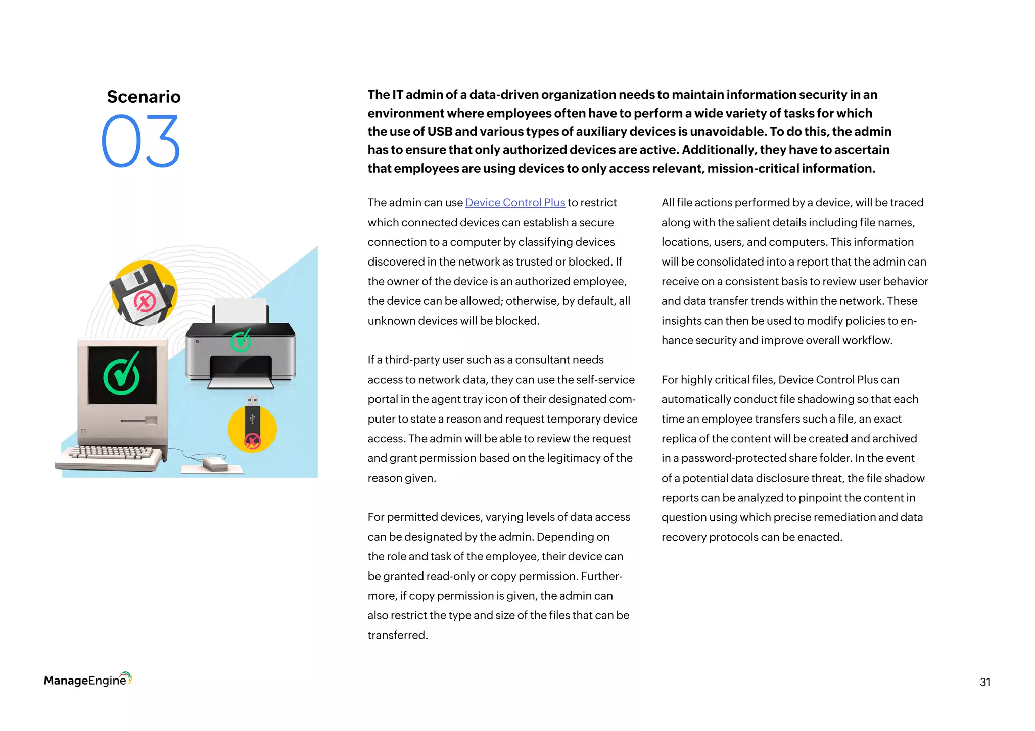 31
The admin can use Device Control Plus to restrict
which connected devices can establish a secure
connection to a computer by classifying devices
discovered in the network as trusted or blocked. If
the owner of the device is an authorized employee,
the device can be allowed; otherwise, by default, all
unknown devices will be blocked.
If a third-party user such as a consultant needs
access to network data, they can use the self-service
portal in the agent tray icon of their designated com-
puter to state a reason and request temporary device
access. The admin will be able to review the request
and grant permission based on the legitimacy of the
reason given.
For permitted devices, varying levels of data access
can be designated by the admin. Depending on
the role and task of the employee, their device can
be granted read-only or copy permission. Further-
more, if copy permission is given, the admin can
also restrict the type and size of the files that can be
transferred.
All file actions performed by a device, will be traced
along with the salient details including file names,
locations, users, and computers. This information
will be consolidated into a report that the admin can
receive on a consistent basis to review user behavior
and data transfer trends within the network. These
insights can then be used to modify policies to en-
hance security and improve overall workflow.
For highly critical files, Device Control Plus can
automatically conduct file shadowing so that each
time an employee transfers such a file, an exact
replica of the content will be created and archived
in a password-protected share folder. In the event
of a potential data disclosure threat, the file shadow
reports can be analyzed to pinpoint the content in
question using which precise remediation and data
recovery protocols can be enacted.
The IT admin of a data-driven organization needs to maintain information security in an
environment where employees often have to perform a wide variety of tasks for which
the use of USB and various types of auxiliary devices is unavoidable. To do this, the admin
has to ensure that only authorized devices are active. Additionally, they have to ascertain
that employees are using devices to only access relevant, mission-critical information.
Scenario
03
 