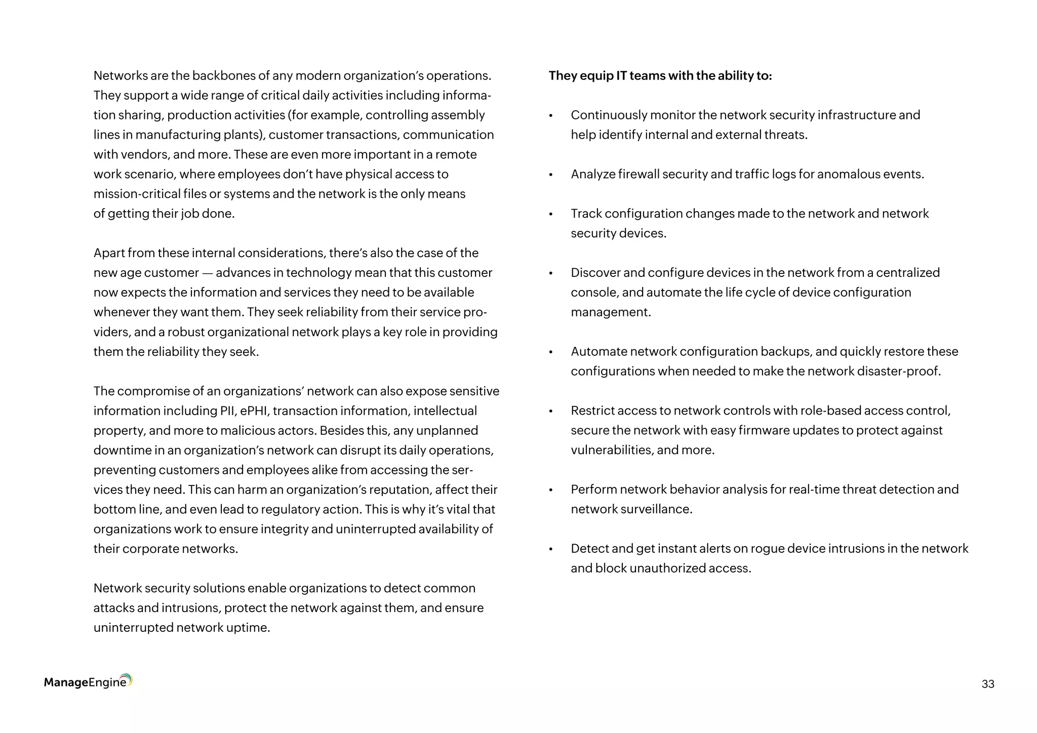 33
Networks are the backbones of any modern organization’s operations.
They support a wide range of critical daily activities including informa-
tion sharing, production activities (for example, controlling assembly
lines in manufacturing plants), customer transactions, communication
with vendors, and more. These are even more important in a remote
work scenario, where employees don’t have physical access to
mission-critical files or systems and the network is the only means
of getting their job done.
Apart from these internal considerations, there’s also the case of the
new age customer — advances in technology mean that this customer
now expects the information and services they need to be available
whenever they want them. They seek reliability from their service pro-
viders, and a robust organizational network plays a key role in providing
them the reliability they seek.
The compromise of an organizations’ network can also expose sensitive
information including PII, ePHI, transaction information, intellectual
property, and more to malicious actors. Besides this, any unplanned
downtime in an organization’s network can disrupt its daily operations,
preventing customers and employees alike from accessing the ser-
vices they need. This can harm an organization’s reputation, affect their
bottom line, and even lead to regulatory action. This is why it’s vital that
organizations work to ensure integrity and uninterrupted availability of
their corporate networks.
Network security solutions enable organizations to detect common
attacks and intrusions, protect the network against them, and ensure
uninterrupted network uptime.
They equip IT teams with the ability to:
•	 Continuously monitor the network security infrastructure and
help identify internal and external threats.
•	 Analyze firewall security and traffic logs for anomalous events.
•	 Track configuration changes made to the network and network
security devices.
•	 Discover and configure devices in the network from a centralized
console, and automate the life cycle of device configuration
management.
•	 Automate network configuration backups, and quickly restore these
configurations when needed to make the network disaster-proof.
•	 Restrict access to network controls with role-based access control,
secure the network with easy firmware updates to protect against
vulnerabilities, and more.
•	 Perform network behavior analysis for real-time threat detection and
network surveillance.
•	 Detect and get instant alerts on rogue device intrusions in the network
and block unauthorized access.
 