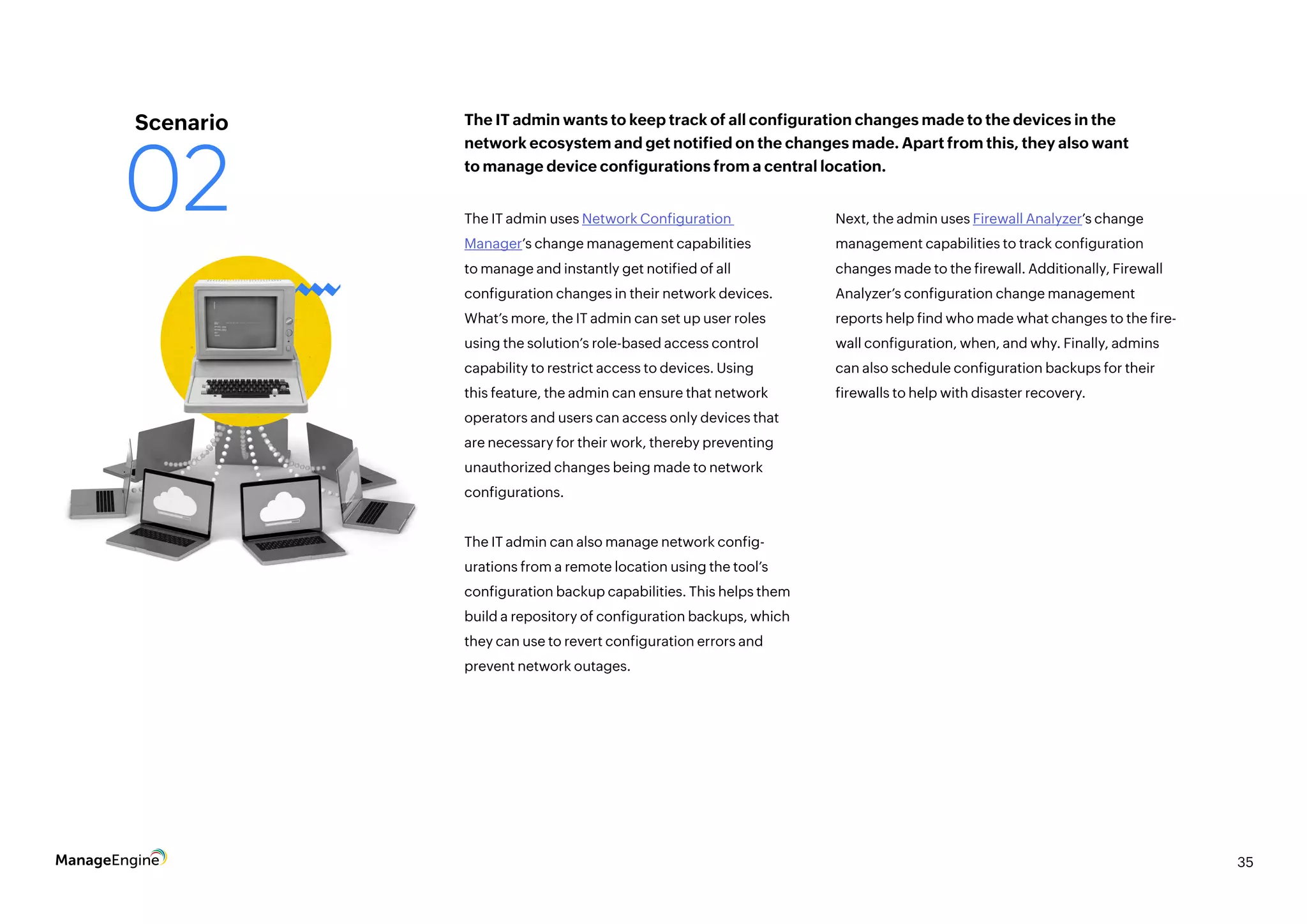 35
The IT admin uses Network Configuration
Manager’s change management capabilities
to manage and instantly get notified of all
configuration changes in their network devices.
What’s more, the IT admin can set up user roles
using the solution’s role-based access control
capability to restrict access to devices. Using
this feature, the admin can ensure that network
operators and users can access only devices that
are necessary for their work, thereby preventing
unauthorized changes being made to network
configurations.
The IT admin can also manage network config-
urations from a remote location using the tool’s
configuration backup capabilities. This helps them
build a repository of configuration backups, which
they can use to revert configuration errors and
prevent network outages.
Next, the admin uses Firewall Analyzer’s change
management capabilities to track configuration
changes made to the firewall. Additionally, Firewall
Analyzer’s configuration change management
reports help find who made what changes to the fire-
wall configuration, when, and why. Finally, admins
can also schedule configuration backups for their
firewalls to help with disaster recovery.
The IT admin wants to keep track of all configuration changes made to the devices in the
network ecosystem and get notified on the changes made. Apart from this, they also want
to manage device configurations from a central location.
Scenario
02
 