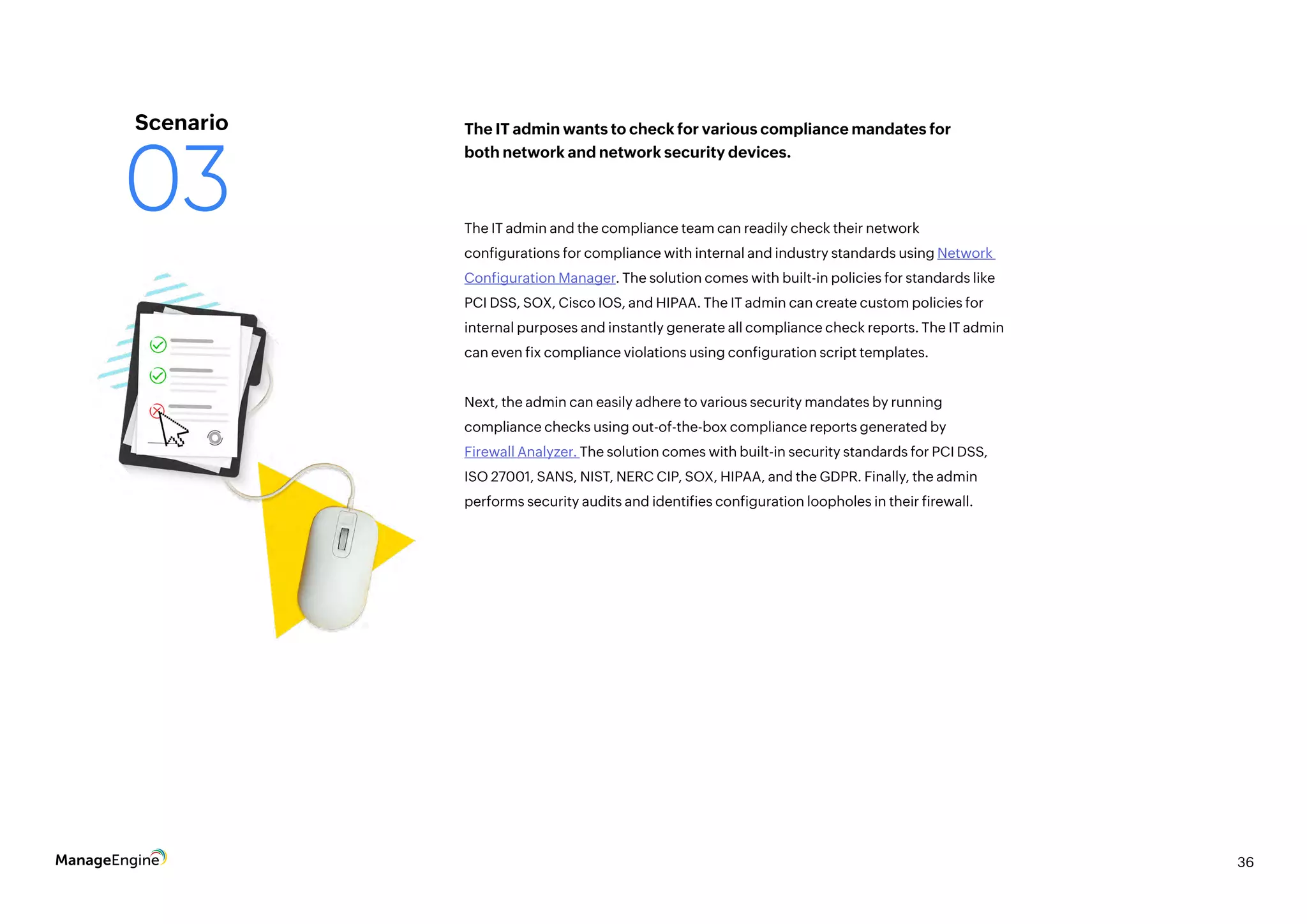36
The IT admin and the compliance team can readily check their network
configurations for compliance with internal and industry standards using Network
Configuration Manager. The solution comes with built-in policies for standards like
PCI DSS, SOX, Cisco IOS, and HIPAA. The IT admin can create custom policies for
internal purposes and instantly generate all compliance check reports. The IT admin
can even fix compliance violations using configuration script templates.
Next, the admin can easily adhere to various security mandates by running
compliance checks using out-of-the-box compliance reports generated by
Firewall Analyzer. The solution comes with built-in security standards for PCI DSS,
ISO 27001, SANS, NIST, NERC CIP, SOX, HIPAA, and the GDPR. Finally, the admin
performs security audits and identifies configuration loopholes in their firewall.
The IT admin wants to check for various compliance mandates for
both network and network security devices.
Scenario
03
 