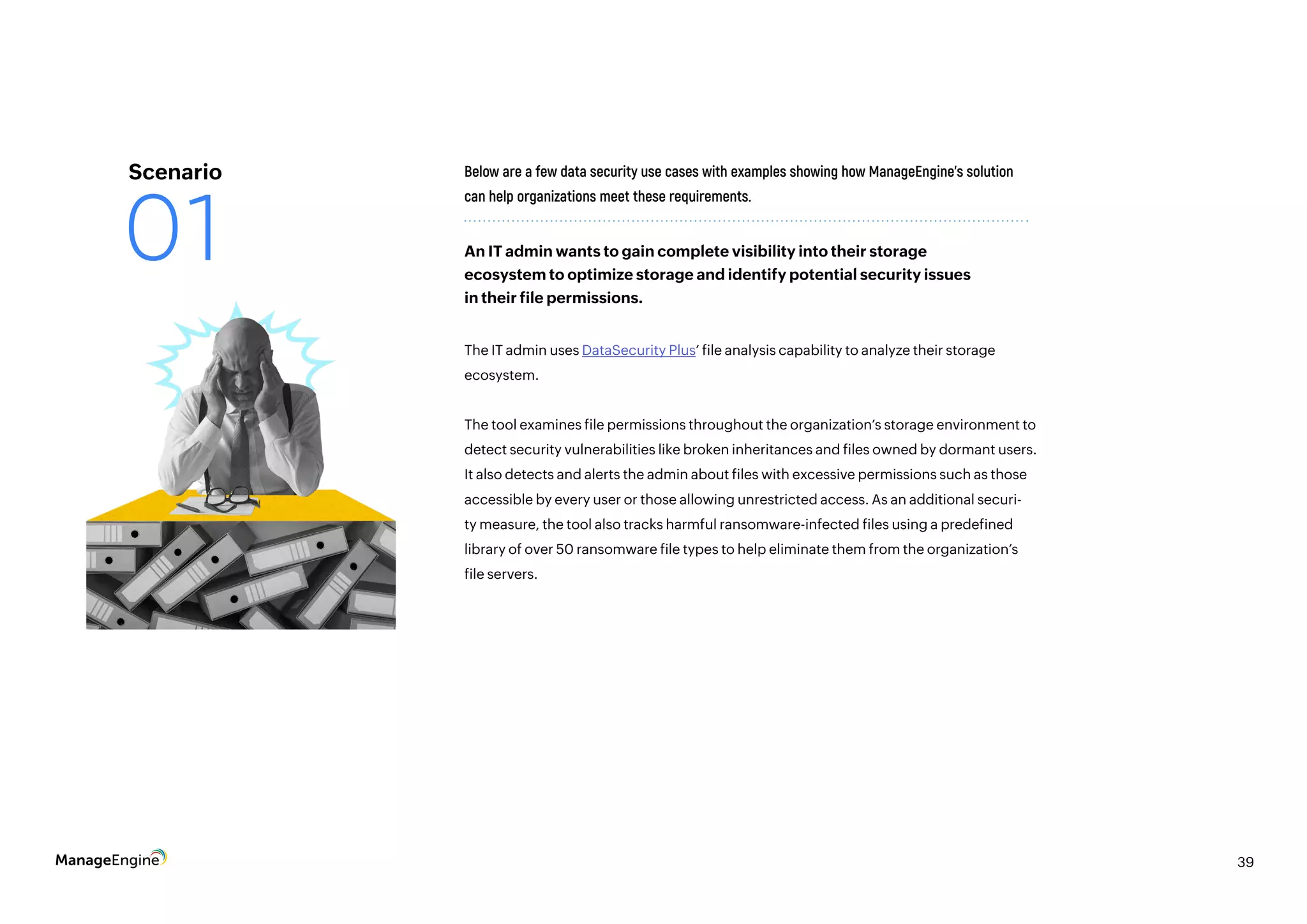 39
The IT admin uses DataSecurity Plus’ file analysis capability to analyze their storage
ecosystem.
The tool examines file permissions throughout the organization’s storage environment to
detect security vulnerabilities like broken inheritances and files owned by dormant users.
It also detects and alerts the admin about files with excessive permissions such as those
accessible by every user or those allowing unrestricted access. As an additional securi-
ty measure, the tool also tracks harmful ransomware-infected files using a predefined
library of over 50 ransomware file types to help eliminate them from the organization’s
file servers.
Below are a few data security use cases with examples showing how ManageEngine’s solution
can help organizations meet these requirements.
An IT admin wants to gain complete visibility into their storage
ecosystem to optimize storage and identify potential security issues
in their file permissions.
Scenario
01
 