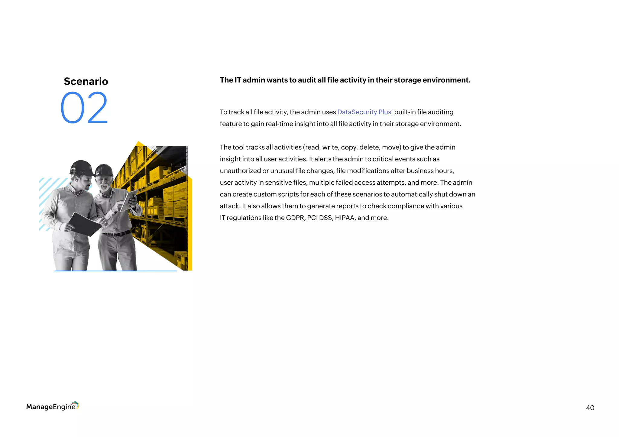 40
To track all file activity, the admin uses DataSecurity Plus’ built-in file auditing
feature to gain real-time insight into all file activity in their storage environment.
The tool tracks all activities (read, write, copy, delete, move) to give the admin
insight into all user activities. It alerts the admin to critical events such as
unauthorized or unusual file changes, file modifications after business hours,
user activity in sensitive files, multiple failed access attempts, and more. The admin
can create custom scripts for each of these scenarios to automatically shut down an
attack. It also allows them to generate reports to check compliance with various
IT regulations like the GDPR, PCI DSS, HIPAA, and more.
The IT admin wants to audit all file activity in their storage environment.
Scenario
02
 