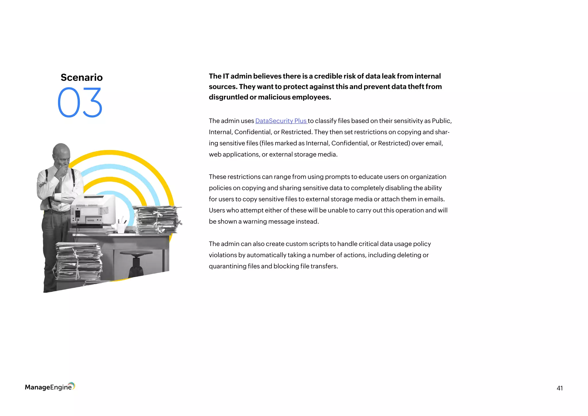 41
The admin uses DataSecurity Plus to classify files based on their sensitivity as Public,
Internal, Confidential, or Restricted. They then set restrictions on copying and shar-
ing sensitive files (files marked as Internal, Confidential, or Restricted) over email,
web applications, or external storage media.
These restrictions can range from using prompts to educate users on organization
policies on copying and sharing sensitive data to completely disabling the ability
for users to copy sensitive files to external storage media or attach them in emails.
Users who attempt either of these will be unable to carry out this operation and will
be shown a warning message instead.
The admin can also create custom scripts to handle critical data usage policy
violations by automatically taking a number of actions, including deleting or
quarantining files and blocking file transfers.
The IT admin believes there is a credible risk of data leak from internal
sources. They want to protect against this and prevent data theft from
disgruntled or malicious employees.
Scenario
03
 