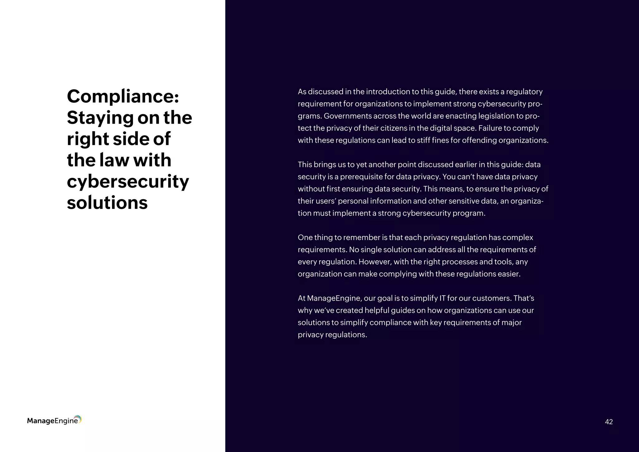 42
Compliance:
Staying on the
right side of
the law with
cybersecurity
solutions
As discussed in the introduction to this guide, there exists a regulatory
requirement for organizations to implement strong cybersecurity pro-
grams. Governments across the world are enacting legislation to pro-
tect the privacy of their citizens in the digital space. Failure to comply
with these regulations can lead to stiff fines for offending organizations.
This brings us to yet another point discussed earlier in this guide: data
security is a prerequisite for data privacy. You can’t have data privacy
without first ensuring data security. This means, to ensure the privacy of
their users’ personal information and other sensitive data, an organiza-
tion must implement a strong cybersecurity program.
One thing to remember is that each privacy regulation has complex
requirements. No single solution can address all the requirements of
every regulation. However, with the right processes and tools, any
organization can make complying with these regulations easier.
At ManageEngine, our goal is to simplify IT for our customers. That’s
why we’ve created helpful guides on how organizations can use our
solutions to simplify compliance with key requirements of major
privacy regulations.
42
 