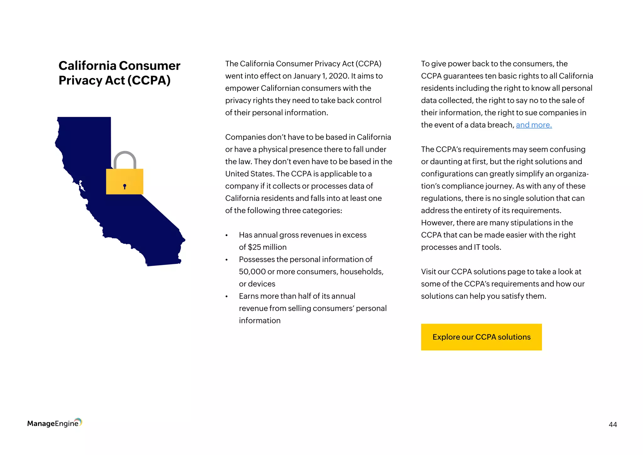 44
Explore our CCPA solutions
California Consumer
Privacy Act (CCPA)
Explore our CCPA solutions
The California Consumer Privacy Act (CCPA)
went into effect on January 1, 2020. It aims to
empower Californian consumers with the
privacy rights they need to take back control
of their personal information.
Companies don’t have to be based in California
or have a physical presence there to fall under
the law. They don’t even have to be based in the
United States. The CCPA is applicable to a
company if it collects or processes data of
California residents and falls into at least one
of the following three categories:
•	 Has annual gross revenues in excess
of $25 million
•	 Possesses the personal information of
50,000 or more consumers, households,
or devices
•	 Earns more than half of its annual
revenue from selling consumers’ personal
information
To give power back to the consumers, the
CCPA guarantees ten basic rights to all California
residents including the right to know all personal
data collected, the right to say no to the sale of
their information, the right to sue companies in
the event of a data breach, and more.
The CCPA’s requirements may seem confusing
or daunting at first, but the right solutions and
configurations can greatly simplify an organiza-
tion’s compliance journey. As with any of these
regulations, there is no single solution that can
address the entirety of its requirements.
However, there are many stipulations in the
CCPA that can be made easier with the right
processes and IT tools.
Visit our CCPA solutions page to take a look at
some of the CCPA’s requirements and how our
solutions can help you satisfy them.
 