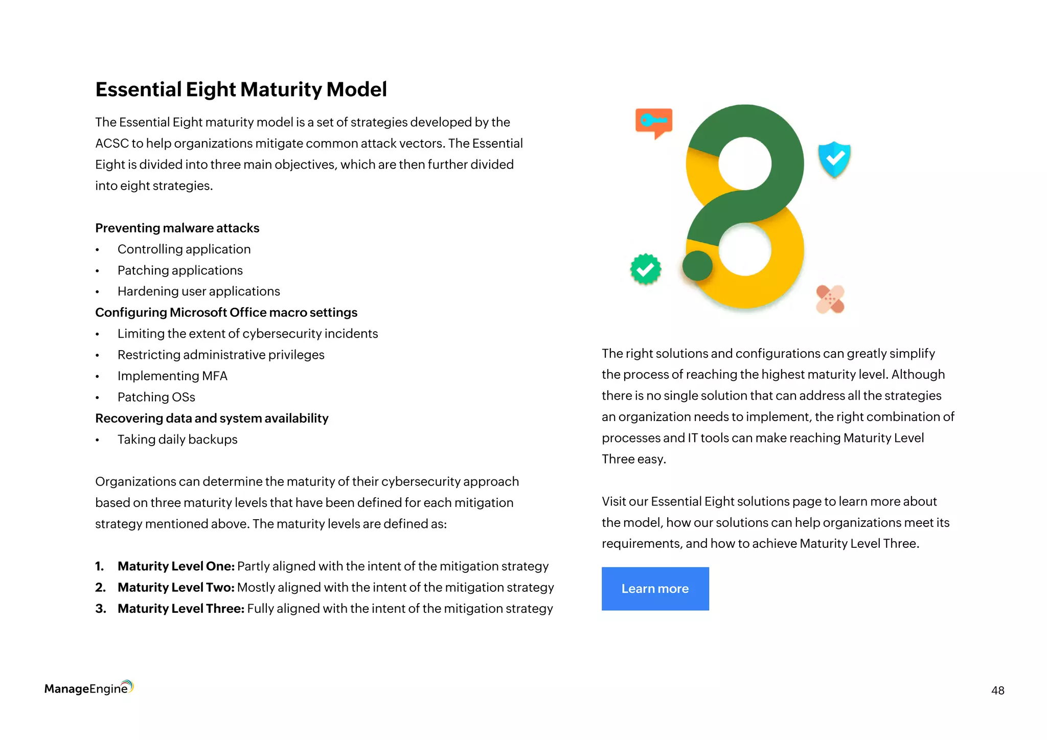 48
Essential Eight Maturity Model
The Essential Eight maturity model is a set of strategies developed by the
ACSC to help organizations mitigate common attack vectors. The Essential
Eight is divided into three main objectives, which are then further divided
into eight strategies.
Preventing malware attacks
•	 Controlling application
•	 Patching applications
•	 Hardening user applications
Configuring Microsoft Office macro settings
•	 Limiting the extent of cybersecurity incidents
•	 Restricting administrative privileges
•	 Implementing MFA
•	 Patching OSs
Recovering data and system availability
•	 Taking daily backups
Organizations can determine the maturity of their cybersecurity approach
based on three maturity levels that have been defined for each mitigation
strategy mentioned above. The maturity levels are defined as:
1.	 Maturity Level One: Partly aligned with the intent of the mitigation strategy
2.	 Maturity Level Two: Mostly aligned with the intent of the mitigation strategy
3.	 Maturity Level Three: Fully aligned with the intent of the mitigation strategy
The right solutions and configurations can greatly simplify
the process of reaching the highest maturity level. Although
there is no single solution that can address all the strategies
an organization needs to implement, the right combination of
processes and IT tools can make reaching Maturity Level
Three easy.
Visit our Essential Eight solutions page to learn more about
the model, how our solutions can help organizations meet its
requirements, and how to achieve Maturity Level Three.
Learn more
 