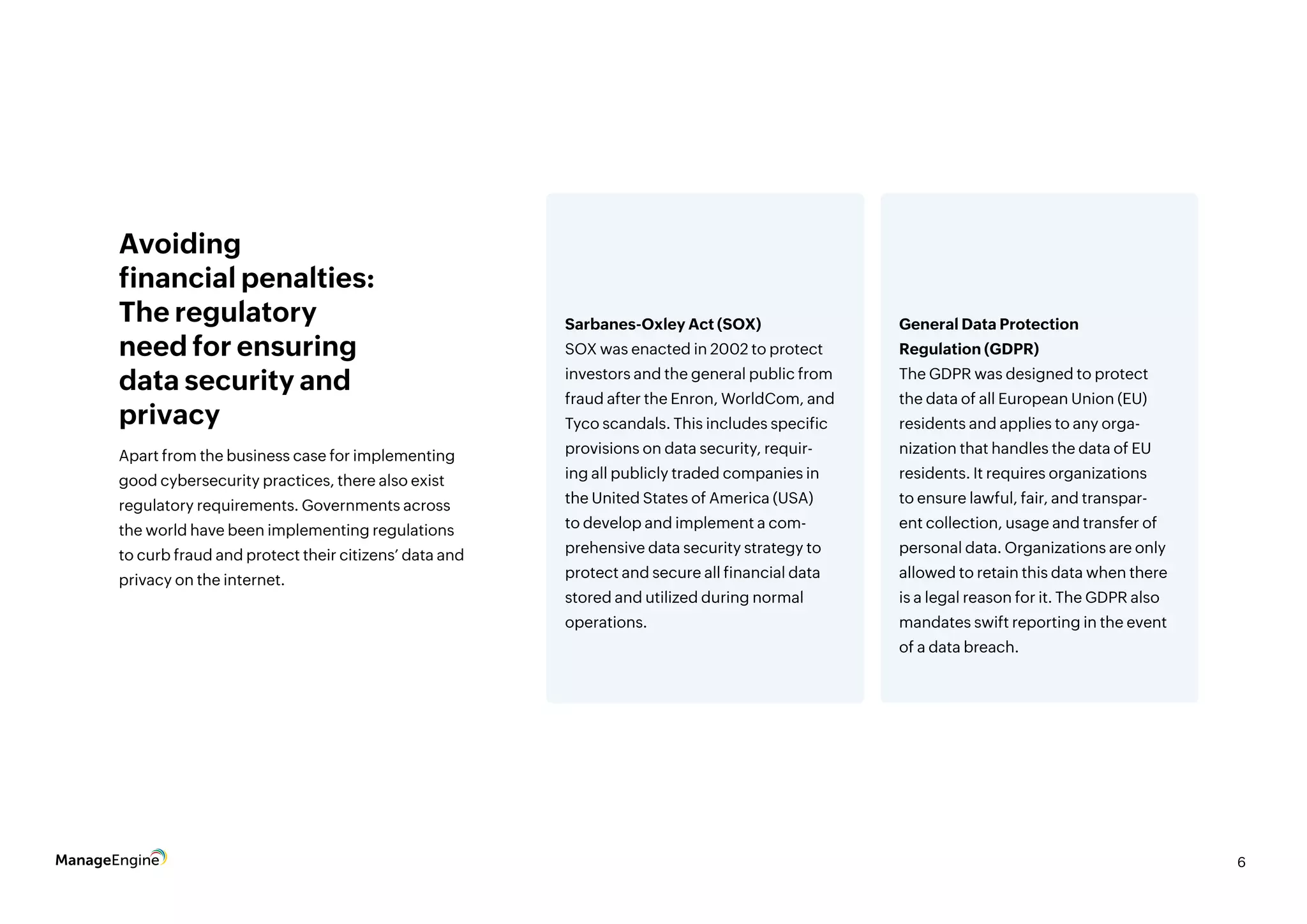 6
Apart from the business case for implementing
good cybersecurity practices, there also exist
regulatory requirements. Governments across
the world have been implementing regulations
to curb fraud and protect their citizens’ data and
privacy on the internet.
Avoiding
financial penalties:
The regulatory
need for ensuring
data security and
privacy
Sarbanes-Oxley Act (SOX)
SOX was enacted in 2002 to protect
investors and the general public from
fraud after the Enron, WorldCom, and
Tyco scandals. This includes specific
provisions on data security, requir-
ing all publicly traded companies in
the United States of America (USA)
to develop and implement a com-
prehensive data security strategy to
protect and secure all financial data
stored and utilized during normal
operations.
General Data Protection
Regulation (GDPR)
The GDPR was designed to protect
the data of all European Union (EU)
residents and applies to any orga-
nization that handles the data of EU
residents. It requires organizations
to ensure lawful, fair, and transpar-
ent collection, usage and transfer of
personal data. Organizations are only
allowed to retain this data when there
is a legal reason for it. The GDPR also
mandates swift reporting in the event
of a data breach.
 