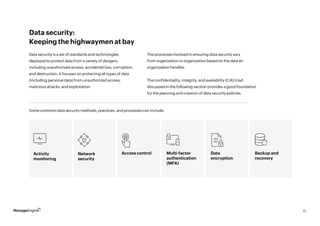11
Data security:
Keeping the highwaymen at bay
Data security is a set of standards and technologies
deployed to protect data from a variety of dangers,
including unauthorized access, accidental loss, corruption,
and destruction. It focuses on protecting all types of data
(including personal data) from unauthorized access,
malicious attacks, and exploitation.
Some common data security methods, practices, and processes can include:
The processes involved in ensuring data security vary
from organization to organization based on the data an
organization handles.
The confidentiality, integrity, and availability (CIA) triad
discussed in the following section provides a good foundation
for the planning and creation of data security policies.
Activity
monitoring
Access control Data
encryption
Network
security
Multi-factor
authentication
(MFA)
Backup and
recovery
1 0 1
0 1 1
 