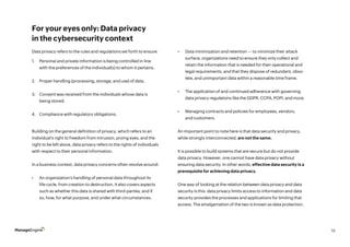 13
For your eyes only: Data privacy
in the cybersecurity context
Data privacy refers to the rules and regulations set forth to ensure:
Building on the general definition of privacy, which refers to an
individual’s right to freedom from intrusion, prying eyes, and the
right to be left alone, data privacy refers to the rights of individuals
with respect to their personal information.
In a business context, data privacy concerns often revolve around:
•	 An organization’s handling of personal data throughout its
life cycle, from creation to destruction. It also covers aspects
such as whether this data is shared with third-parties, and if
so, how, for what purpose, and under what circumstances.
•	 Data minimization and retention — to minimize their attack
surface, organizations need to ensure they only collect and
retain the information that is needed for their operational and
legal requirements, and that they dispose of redundant, obso-
lete, and unimportant data within a reasonable time frame.
•	 The application of and continued adherence with governing
data privacy regulations like the GDPR, CCPA, POPI, and more.
•	 Managing contracts and policies for employees, vendors,
and customers.
An important point to note here is that data security and privacy,
while strongly interconnected, are not the same.
It is possible to build systems that are secure but do not provide
data privacy. However, one cannot have data privacy without
ensuring data security. In other words, effective data security is a
prerequisite for achieving data privacy.
One way of looking at the relation between data privacy and data
security is this: data privacy limits access to information and data
security provides the processes and applications for limiting that
access. The amalgamation of the two is known as data protection.
1.	 Personal and private information is being controlled in line
with the preferences of the individual(s) to whom it pertains.
2.	 Proper handling (processing, storage, and use) of data.
3.	 Consent was received from the individuals whose data is
being stored.
4.	 Compliance with regulatory obligations.
 